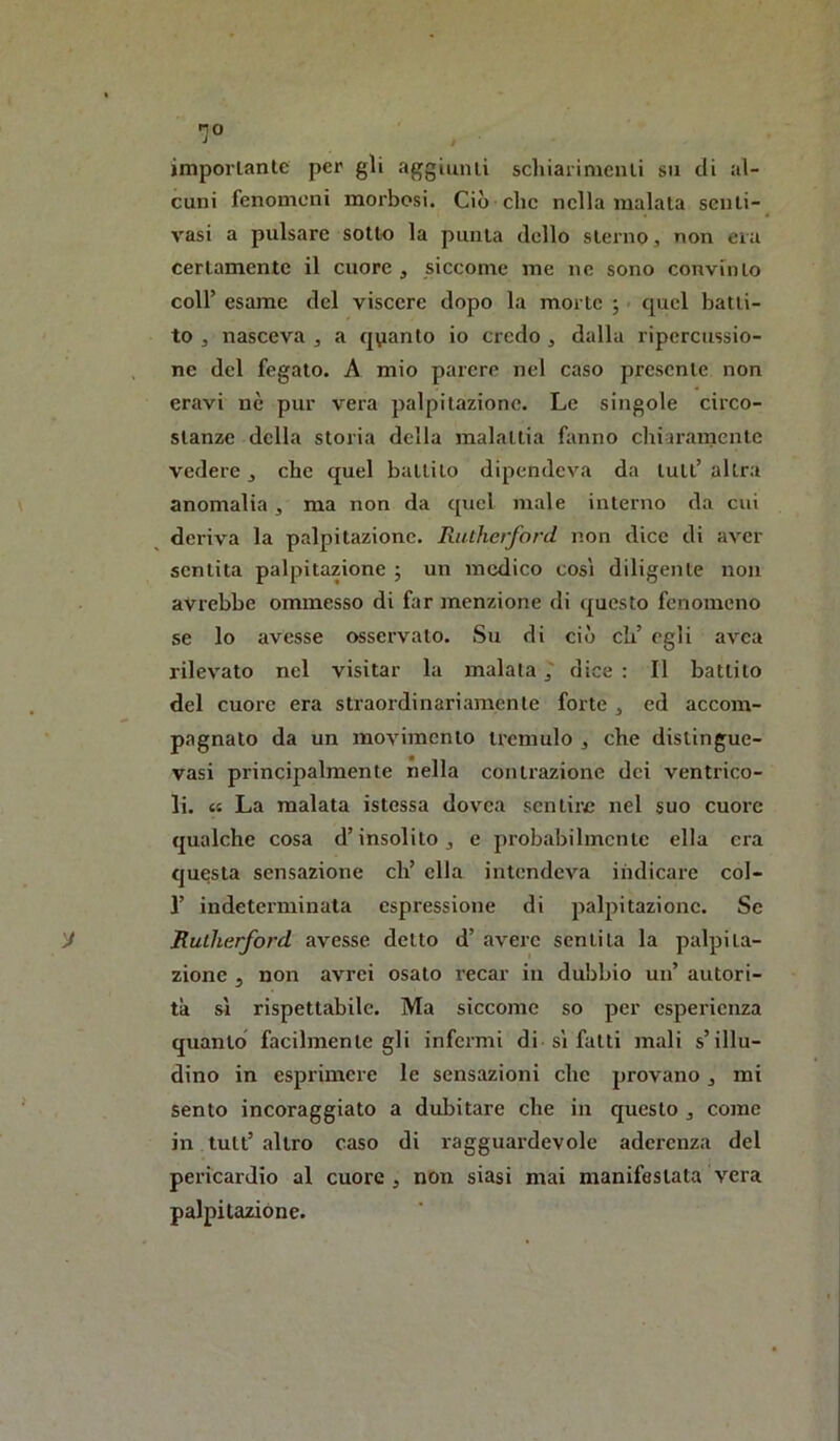 ■7° jmporlanle per gli aggiunli schiaiimcnli su di al- cuni fenomeni morbosi. Ciò clic nella maiala senli- vasi a pulsare sotto la punta dello sterno, non eia certamente il cuore , siccome me ne sono convinto coir esame del viscere dopo la morte ; quel batti- to , nasceva , a quanto io credo , dalla ripcrcussio- . ne del fegato. A mio parere nel caso presente non eravi nè pur vera palpitazione. Le singole circo- stanze della storia della malattia fanno chiaramente vedere, che quel ballilo dipendeva da luti’ altra anomalia , ma non da quel male interno da cui deriva la palpitazione. Riuherfard non dice di aver sentita palpitazione j un medico così diligente non avrebbe ommesso di far menzione di ({uesto fenomeno se lo avesse osservalo. Su di ciò eh’ egli avea rilevato nel visitar la malata 7 dice : Il battito del cuore era straordinariamente forte , ed accom- pagnato da un movimento tremulo , che dislingue- vasi principalmente nella contrazione dei ventrico- li. « La malata istessa dovea sentire nel suo cuore qualche cosa d’insolito, e probabilmente ella era questa sensazione eh’ ella intendeva indicare col- r indeterminata espressione di palpitazione. Se y Rutherford avesse detto d’ avere sentita la palpita- zione 5 non avrei osalo recar in dubbio un’ autori- tà sì rispettabile. Ma siccome so per esperienza quanto facilmente gli infermi di sì fatti mali s’illu- dino in esprimere le sensazioni che provano, mi sento incoraggiato a dubitare che in questo , come in tult’ altro caso di ragguardevole aderenza del pericardio al cuore, non siasi mai manifestata vera palpitazióne.