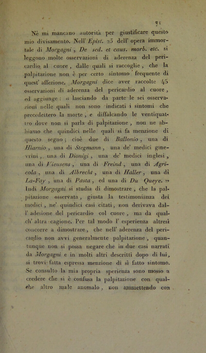 Nè mi mancano aiilorità per giustificare questo mio divisamento. Nell’ Epist. 23 dell’ opera immor- tale di Morgagni , De seti, et caus. morb. etc. si leggono molte osservazioni di aderenza del peri- cardio al cuore , dalle quali si raccoglie , che la palpitazione non è per certo sintomo frequente di quest’ affezione. Morgagni dice aver raccolte 4^ osservazioni di aderenza del pericardio al cuore j ed aggiunge : « lasciando da parte le sei osserva- /ioni nelle quali non sono indicati i sintomi che precedettero la morte , e diffalcando le ventiquat- I ro dove non si parla di palpitazione j non ne ab- J)iarno che quindici nelle quali si fa menzione di (|uesto segno j cioè due di Ballonio , una di Hiarnio , una di Stegmann , una de’ medici gine- vrini , una di Dionigi, una de’ medici inglesi, una di Vieusens , una di Freind , una di Agri- cola , una di Albrecht, una di Haller, una di La-Faj , una di Pasta , ed una di Du Queye. Indi Morgagni si studia di dimostrare , che la pal- pitazione osservata j giusta la testimonianza dei medici, ne’ quindici casi citati, non derivava dal- r adesione del pericardio col cuore , ma da qual- ch’altra «cagione. Per tal modo 1’ esperienza altresì concorre a dimostrare, che nell’ aderenza del peri- cardio non avvi generalmente palpitazione, quan- tunque non si possa negare che in due casi naiTati da Morgagni e in molti altri descritti dopo di lui, si trovi fatta espressa menzione di sì fatto sintomo. Se consulto la mia propria sperienza sono mosso a credere che si è confusa la palpitazione con qual- che altro male anomalo, non ammettendo con