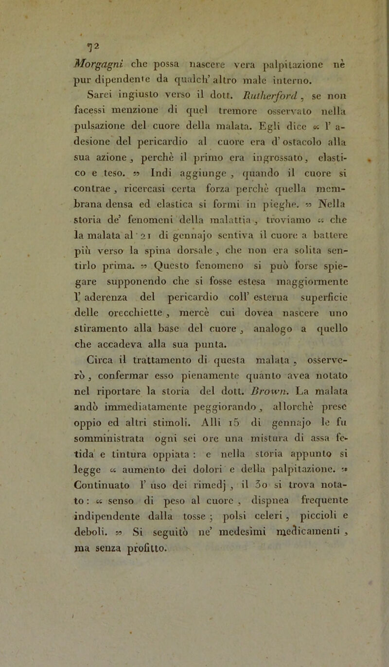 «J2 Morgagni clic possa nascere vera palpitazione nè pur dipenderne da qualcli’altro male interno. Sarei ingiusto verso il dott. Rutìicrford , se non facessi menzione di quel tremore osservato nella pulsazione del cuore della malata. Egli dice « 1’ a- desione del pericardio al cuore era d’ostacolo alla sua azione, perchè il primo era ingrossato, elasti- co e teso. 5? Indi aggiunge , rpiando il cuore si contrae , ricercasi certa forza perchè quella mem- brana densa ed elastica si formi in pieghe. Nella storia de’ fenomeni della malattia , troviamo « che la malata al ai di gennajo sentiva il cuore a battere più verso la spina dorsale , che non era solila sen- tirlo prima. 55 Questo fenomeno si può forse spie- gare supponendo che si fosse estesa maggionnente 1! aderenza del pericardio coll’ esterna superficie delle orecchiette , mercè cui dovea nascere uno stiramento alla base del cuore , analogo a quello che accadeva alla sua punta. Circa il trattamento di questa maiala , osserv'e- rò, confermar esso pienamente quanto avea notato nel riportare la storia del doli. Brown. La malata andò immediatamente peggiorando, allorché prese oppio ed altri stimoli. Alli i5 di gennajo le fu somministrata ogni sei ore una mistura di assa fe- tida' e tintura oppiata ; e nella storia appunto si legge et auménto dei dolori e della palpitazione. Continuato 1’ uso dei rimedj , il 3o si trova nota- to : tt senso di peso al cuore , dispnea frequente indipendente dalla tosse ; polsi celeri , piccioli e deboli. Si Si seguitò ne’ medesimi medicamenti , ma senza profitto. 1