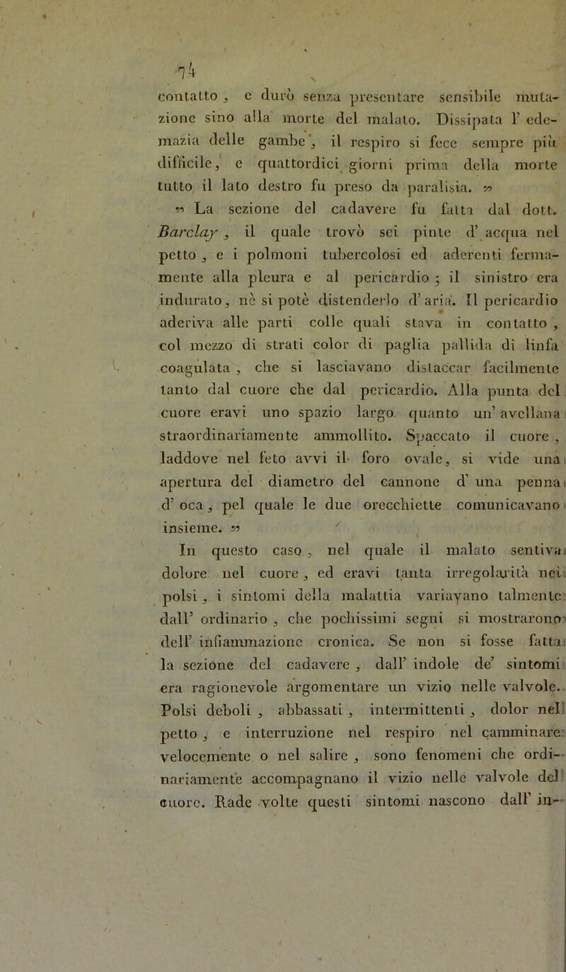 contatto j c durò senza presentare sensiliile imita- zione sino alla morte del malato. Dissipata 1’ cdc- mazia delle gambe , il respiro si fece sempre piìi dillìcilc, e quattordici giorni prima della morte tutto il lato destro fu preso da paralisia. w 11 La sezione del cadavere fu fatta dal doti. Barclay , il quale trovò sci pinle d’ acqua nel petto , e i polmoni lulicrcolosi ed aderenti ferma- mente alla pleura e al pericardio j il sinistro era indurato, nè si potè distenderlo d’aria. Il pericardio aderiva alle parti colle quali stava in contatto , col mezzo di strali color di paglia palli<la di linfa coagulata , che si lasciavano distaccar facilmente tanto dal cuore che dal pcricai'dio. Alla punta del cuore eravi uno spazio largo quanto un’ avellana : straordinariamente ammollito. Spaccalo il cuore , laddove nel feto avvi il foro ovale, si vide unai apertura del diametro del cannone d’ una pennai d’oca, pel quale le due orecchiette comunicavano! insieme, n In c|uesto caso , nel quale il malato sentivai dolore nel cuore, ed eravi lauta irrcgohu'ità nei polsi, i sintomi della malattia variayano talmente dall’ ordinario , che pochissimi segni si mostrarono-' dell’ infiammazione cronica. Se non si fosse fallai la sezione del cadavere , dall’ indole de’ sintomii era ragionevole argomentare un vizio nelle valvole. Polsi deboli , abbassati , intermittenti , dolor nell petto , c interruzione nel respiro nel camminare: velocemente o nel salire , sono fenomeni che ordi- nariamente accompagnano il vizio nelle valvole del' cuore. Rade volte questi sintomi nascono dall’ in—