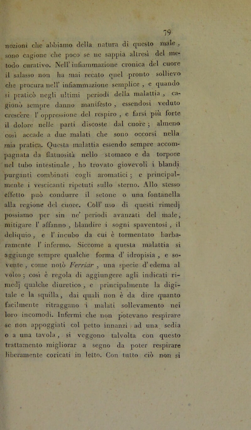 19 nozioni die aliliianio della natura di c[ucslo male j sono cagione clic poco se uc sappia altresì del me- todo ciiiativo. Nell’ iiitiammazione cronica d(d cuore il salasso non ha mai recalo f|uel pronto sollievo che procura nell’ infiammazione semplice , c quando si praticò negli ultimi periodi delia malattia , ca- gionò seni[)re danno manifesto , essendosi veduto crescere 1’ oppressione del respiro , e farsi piu forte il dolore nelle parli discoste dal cuore j almeno così accade a due malati che sono occorsi nella mia pratica. Questa malattia essendo sempre accom- pagnata da flatuosità nello stomaco c da torpore nel tubo intestinale , ho trovato giovevoli i blandi purganti combinati cogli aromatici -, c principal- menlc i vescicanti ripetuti sullo sterno. Allo stesso effetto può condurre il setone o una fontanella alla regione del cuore. Coll’ uso di questi rimedj possiamo per sin ne’ poi’iodi avanzati del male, mitigare 1’ affanno , blandire i sogni spaventosi, il deliquio, e 1’ incubo da cui è tormentalo barba- ramente r infermo. Siccome a questa malattia si aggiunge sempre qualche forma d’ idropisia , e so- vente , come notò Ferriar , una specie d’edema al volto ; così è regola di aggiungere agli indicati ri- medj qualche diuretico , e principalmente la digi- tale c la squilla, dai quali non è da dire quanto facilmente ritraggano i malati sollevamento nei loro incomodi. Infermi che non potevano respirare «e non appoggiati col petto innanzi ? ad una sedia o a una tavola, si veggono talvolta con questo trattamento migliorar a segno da poter respirare liberamente coricali in letto. Con tutto ciò non si