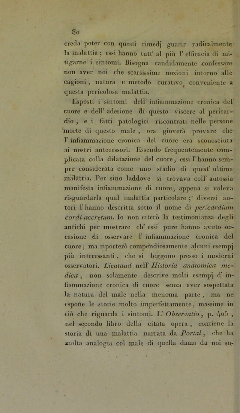 creda poter con rfucsli rimedj guarir radicalmente la malattia ; essi hanno tutt’ al piìi 1’ efficacia di mi- ligarnc i sintomi. Bisogna candidamente confessare non aver noi che scarsissime nozioni intorno alle cagioni, natura c metodo curativo^ conveniente a questa pericolosa malattia. Esposti i sintomi dell’ infiammazione cronica del cuore c dell’ adesione di questo viscere al pericar- dio j e i fatti patologici riscontrati nelle pei-sone 'morte di questo male , ora gioverà provare che r infiammazione cronica del cuore era sconosciuta ai nostri antecessori. Essendo frequentemente com- plicata colla dilatazione del cuore, essi l’hanno sem- pre considerata come uno stadio di cjuest’ ultima malattia. Per sino laddove si trovava coll’ autossia manifesta infiammazione di cuore, appena si voleva risguardarla cjual malattia particolare diversi au- tori l’hanno descritta sotto il nome di pericardium cordi accretum. \o non citerò la testimonianza degli antichi per mostrare eh’ essi pure hanno avuto oc- casione di osservare 1’ infiammazione ci’onica del cuore 5 ma riporterò compendiosamente alcuni esempj più interessanti, che si leggono presso i moderni osservatori. Lieulaud nell’ Ilistoria anatomica me- dica 5 non solamente descrive molti esempj d’ in- lianmiazionc cronica di cuore senza aver sospettata la natura del male nella menoma parte, ma ne espone le storie molto imperfettamente, massime in ciò che riguarda i sintomi. L’ Ohservatio , p. 4o5 , nel secondo libro della citala opera, contiene la storia di una malattia narrata da Portai, che ha molla analogia col male di quella dama da noi su-