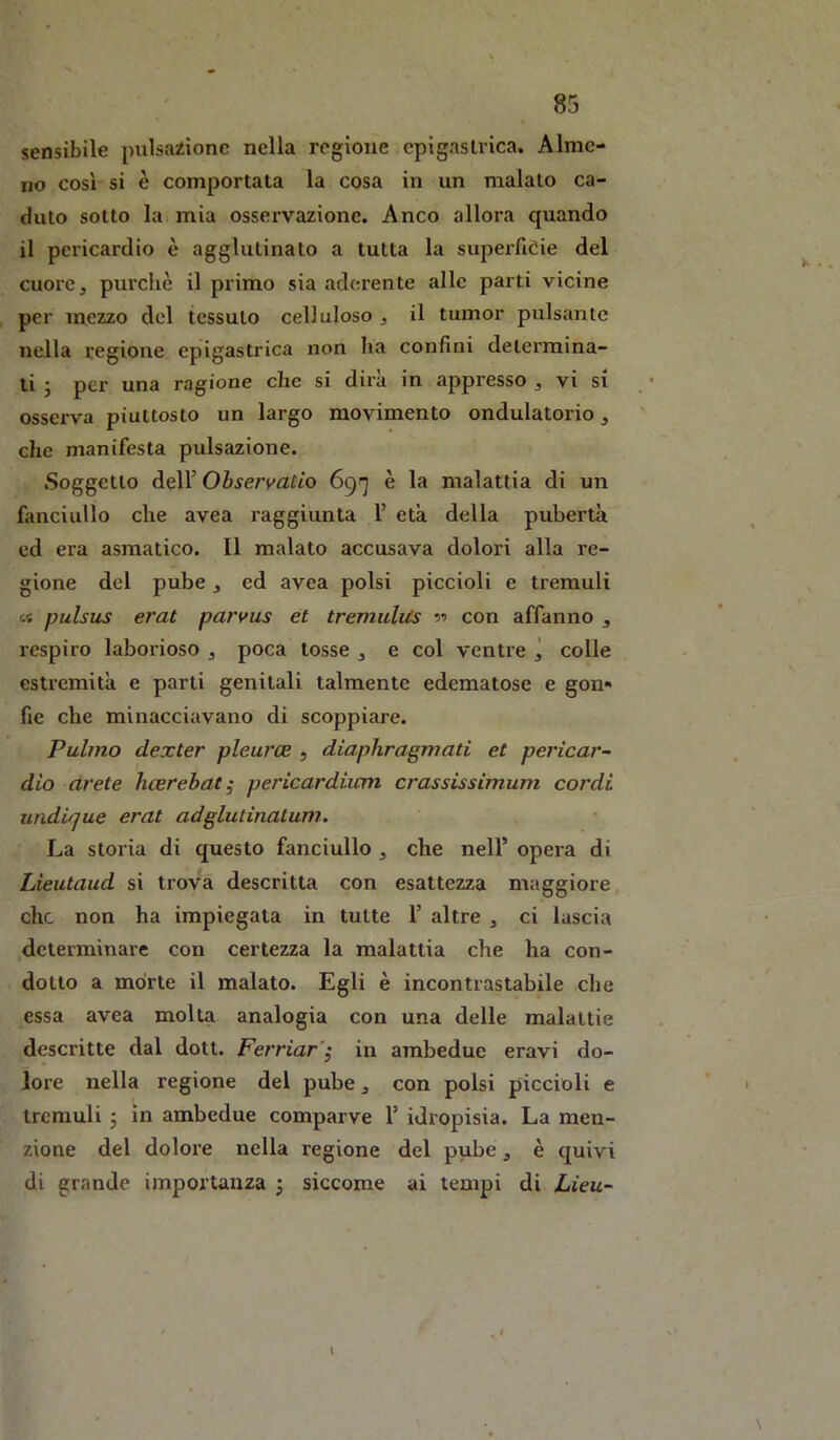 sensibile pulsazione nella regione epìgasliica. Alme- no così si è comportata la cosa in un malato ca- duto sotto la mia osservazione. Anco allora quando il pericardio è agglutinato a tutta la superficie del cuore, purché il primo sia aderente alle parti vicine per mezzo del tessuto celluloso , il tumor pulsante nella regione epigastrica non ha confini determina- li 5 per una ragione che si dira in appresso , vi si osserva piuttosto un largo movimento ondulatorio, che manifesta pulsazione. .Soggetto deir Ohservatio 69'] è la malattia di un fiinciullo che avea raggiunta F età della pubertà ed era asmatico. Il malato accusava dolori alla re- gione del pube, ed avea polsi piccioli e tremuli « pulsus erat paryus et tremulus •>•> con affanno , respiro laborioso , poca tosse , e col ventre ì colle estremità e parti genitali talmente edematose e gon» fie che minacciavano di scoppiare. Palmo dexter pleurce , diaphragmati et pericar- dio arete licsrehat; pericardiicm crassissimum cordi uìidique erat adglutinalum. La storia di questo fanciullo , che nell’ opera di Lieutaud si trova descritta con esattezza maggiore che non ha impiegata in tutte 1’ altre , ci lascia determinare con certezza la malattia che ha con- dotto a mòrte il malato. Egli è incontrastabile che essa avea molta analogia con una delle malattie descritte dal dott. Ferriar'^ in ambedue eravi do- lore nella regione del pube, con polsi piccioli e tremuli 5 in ambedue comparve 1’ idropisia. La men- zione del dolore nella regione del pube , è quivi di grande importanza ^ siccome ai tempi di Lieu- 1