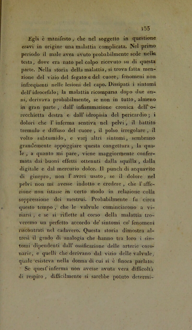 Egli è manifesto, die nel soggetto in questione travi in origine una malattia complicata. Nel primo periodo il male avea avuto probabilmente sede nella testa j dove era nato pel colpo ricevuto su di questa parie. Nella storia della malattia, si trova fatta men- zione del vizio del fegato e del cuore, fenomeni non infrequenti nelle lesioni del capo. Dissipati i sintomi deir idrocefalo j la malatlia ricomparsa dopo due an- ni, derivava probabilmente, se non in tutto, almeno in gran parte, dall’ infiammazione cronica dell’o- recchietta destra e dall’ idropisia del pericardio j i dolori che 1’ inferma sentiva nel pelvi, il battito tremulo e diffuso del cuore , il polso irregolare , il volto subtuinido, e varj altri sintomi, sembrano grandemente appoggiare questa congettura , la qua- le , a quanto mi pare, viene maggiormente confer- mata dai buoni effetti ottenuti dalla squilla , dalla digitale e dal mercurio dolce. Il punch di acquavite di ginepro, non l’avrei usato, se il dolore nel pelvi non mi avesse indotto e credere , che l’affe- zione non istasse in certo modo in relazione colla soppressione dei mestrui. Probabilmente fu circa questo tempo, che le valvule cominciarono a vi- ziarsi , e se si riflette al corso della malattia tro- veremo un perfetto accordo de’sintomi co’fenomeni riscontrati nel cadavero. Questa storia dimostra al- tresì il grado di analogia che hanno tra loro i sin- tomi dipendenti dall’ ossificazione delle arterie coro- narie, e quelli che derivano dal vizio delle valvule, quale 'esisteva nella donna di cui si è finora parlato. Se quest’ inferma non avesse avuta vera difficoltà di respiro, difficilmente si sarebbe potuto determi-