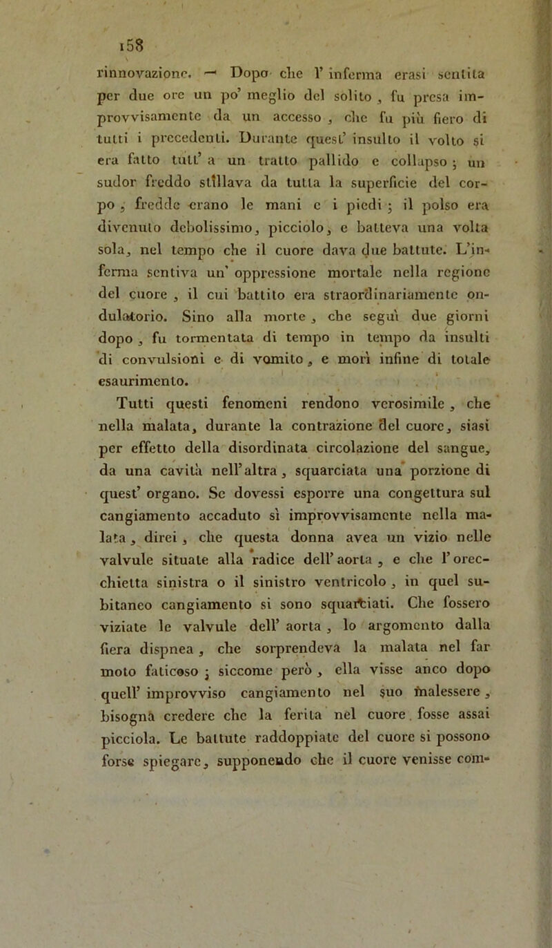 rinnovazione. Dopo- die 1’ inferma crasi scalila per due ore un po’ meglio del solilo ^ fu presa im- provvisamente da un accesso , die fu più fiero di tutti i precedenti. Durante quest’ insulto il volto si era fatto tuli’ a un trailo pallido e collapso ; un sudor freddo sltllava da tutla la superficie del cor- po 5 fredde erano le mani c i piedi j il polso era divcnulo debolissimo, picciolo, e batleva una volla sola, nel tempo che il cuore dava due battute. L’in- ferma sentiva un’ oppressione mortale nella regione del cuore , il cui battito era straordinariamcnlc on- dulatorio. Sino alla morte, che segui due giorni dopo , fu tormentata di tempo in tejnpo da insulti di convulsioni e di vomito, e morì infine di totale I 1 esaurimento. Tutti questi fenomeni rendono verosimile, che nella malata, durante la contrazione del cuore, siasi per effetto della disordinata circolazione del sangue, da una cavità nell’altra, squarciata una* porzione di quest’ organo. Se dovessi esporre una congettura sul cangiamento accaduto sì improvvisamente nella ma- lata , direi , che questa donna avea un vizio nelle valvule situale alla radice dell’ aorta , e che l’orec- chietta sinistra o il sinistro ventricolo , in quel su- bitaneo cangiamento si sono squaitiati. Che fossero viziate le valvule dell’ aorta , lo argomento dalla fiera dispnea, che sorprendeva la malata nel far moto faticoso j siccome però , ella visse anco dopo queir improvviso cangiamento nel §uo fnalessere, bisogni credere che la ferita nel cuore, fosse assai picciola. Le ballute raddoppiale del cuore si possono forse spiegare, supponendo che il cuore venisse coni-