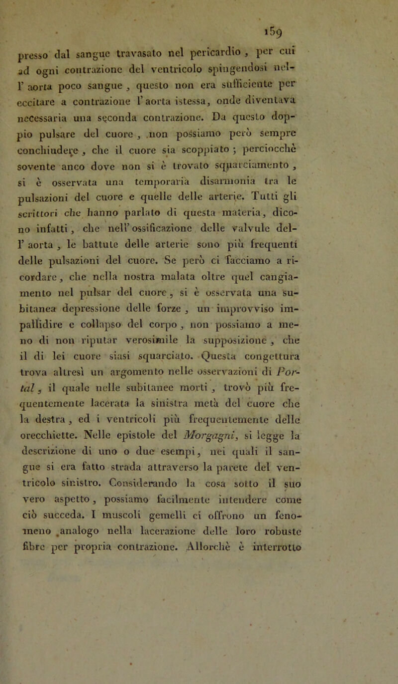 presso dal sangue travasato nel pericardio , por cui ad ogni contrazione del ventricolo spingendosi nel- r aorta poco sangue , questo non era sulficientc per eccitare a contrazione l’aorta istessa, onde diventava necessaria una seconda contrazione. Da questo dop- pio pulsare del cuore , .non possiamo però sempre conchiude^e, che il cuore sia scoppiato ; perciocché sovente anco dove non si è trovato sqparciamento , si è osservata una temporaria disannonia tra le pulsazioni del cuore e quelle delle arterie. Tutti gli scrittori che hanno parlato di questa materia, dico- no infatti, che nell’ ossificazione delle valvulc del- r aorta , le battute delle arterie sono più frequenti delle pulsazioni del cuore. Se però ci Tacciamo a ri- cordare, che nella nostra malata oltre quel cangia- mento nel pulsar del cuore , si è osservala una su- bitanea depressione delle forze , un improvviso im- pallidire e collapso del corpo, non possiamo a me- no di non riputar verosimile la supposizione, che il di lei cuore siasi squarciato. .Questa congettura trova altresì un argomento nelle osservazioni di Por- tai 3 il quale nelle subitanee morti , trovò più fre- quentemente lacerata la sinistra metà del cuore che la destra , ed i ventricoli più frcquentemerile delle orecchiette. Nelle epistole del Morgagni, si legge la descrizione di uno o due esempi, nei quali il san- gue si era fatto strada attraverso la parete del ven- tricolo sinistro. Considerando la cosa sotto il suo vero aspetto, possiamo facilmente intendere come ciò succeda. I muscoli gemelli ci offrono un feno- meno .analogo nella lacerazione delle loro robuste fibre per propri.a contrazione. Allorcliè è interrotto