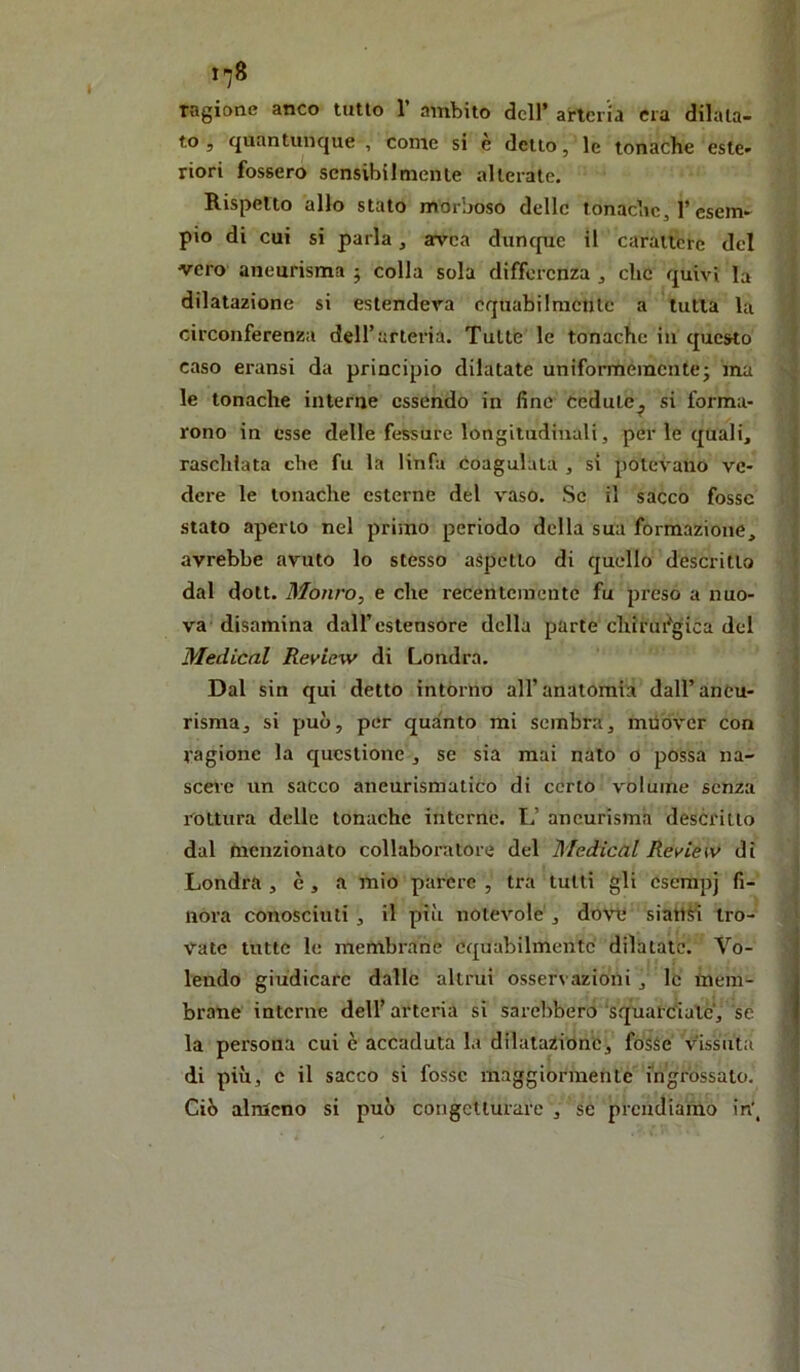 ragione anco tutto 1 ambito dell’ arteria era dilata- to 5 quantunque , come si e detto, le tonache este- riori fossero sensibilmente alterate. Rispetto allo stato morboso delle tonache, l’esem- pio di cui si parla, avea dunepre il carattere del vero aneurisma ; colla sola differenza , clic quivi la dilatazione si estenderà equabilmente a tutta la ‘ circonferenza deirarleria. Tutte le tonache in questo | caso eransi da principio dilatate uniformemente^ ma le tonache interne essendo in fine cedute^ si forma- rono in esse delle fessure longitudinali, per le quali, ì raschiata che fu la linfa Coagulata , sì potevano ve- | dere le tonache esterne del vaso. Se il sacco fosse \ t stato aperto nel primo periodo della sua formazione, j avrebbe avuto lo stesso aspetto di quello descritto ( dal dott. Monro, e che recentemente fu preso a nuo- j va disamina dall’estensore della parte cliirmagica del | Medicai Review di Londra. Dal sin qui detto intorno all’anatomia dall’aneu- risma, si può, per quanto mi sembra, muòver con ragione la questione , se sia mai nato o possa na- scere un sacco aneurismatico di certo volume senza l'^ottura delle tonache interne. L’ aneurisma descritto dal (nenzionato collaboratore del Medicai Review di Londra , è, a mio parere , tra tutti gli csempj fi- nora conosciuti, il più notevole, do\Tj siattiì tro- vate tutte le membrane equabilmente dilatate. Vo- ! lendo giudicare dalle altrui osservazioni , le meni- ^ brane interne dell’arteria si sarebbero‘squarciale’, se » la persona cui è accaduta la dilatazióne, fosse vissuta i di più, c il sacco si fosse maggiormente ingrossato. Ciò almeno si può congetturare , se prendiamo in',