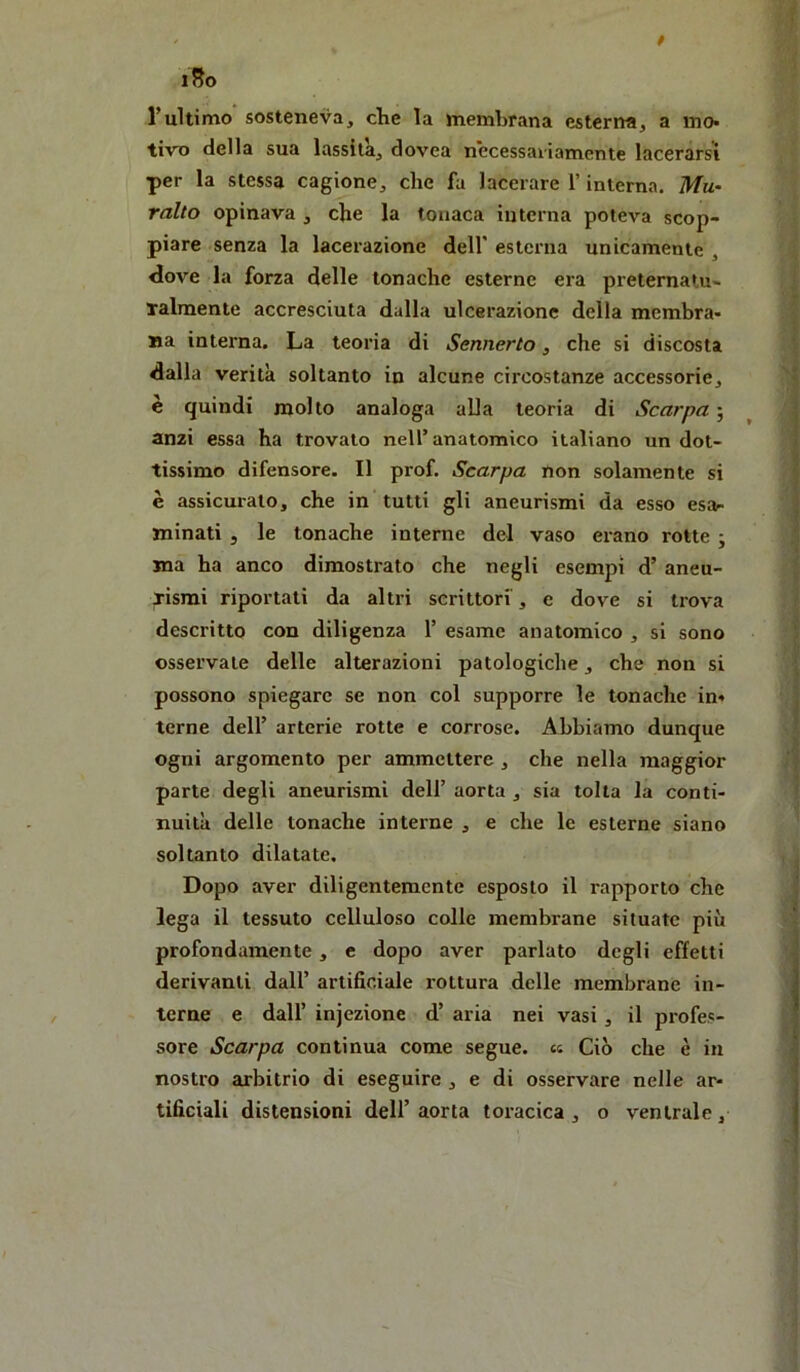 iSo rultimo sosteneva, clic la membrana esterna, a mo* tiro della sua lassila, dovea necessaiiamente lacerarsi per la stessa cagione, che fa lacerare l’interna. Mu- ralto opinava , che la tonaca interna poteva scop- piare senza la lacerazione dell’ esterna unicamente , <love la forza delle tonache esterne era preternatu- Talmente accresciuta dalla ulcerazione della membra- Ba interna. La teoria di Sennerto, che si discosta dalla verità soltanto in alcune circostanze accessorie, e quindi molto analoga alla teoria di Scarpa ; anzi essa ha trovato nell’anatomico italiano un dot- tissimo difensore. Il prof. Scarpa non solamente si è assicurato, che in tutti gli aneurismi da esso esar minati 5 le tonache interne del vaso erano rotte ; ma ha anco dimostrato che negli esempi d’ aneu- lismi riportati da altri scrittori , e dove si trova descritto con diligenza 1’ esame anatomico , si sono osservale delle alterazioni patologiche, che non si possono spiegare se non col supporre le tonache in» terne dell’ arterie rotte e corrose. Abbiamo dunque ogni argomento per ammettere, che nella maggior parte degli aneurismi dell’ aorta , sia tolta la conti- nuità delle tonache interne , e che le esterne siano soltanto dilatate. Dopo aver diligentemente esposto il rapporto che lega il tessuto celluloso colle membrane situate più profondamente, e dopo aver parlato degli effetti derivanti dall’ artificiale rottura delle membrane in- terne e dall’ injezione d’ aria nei vasi, il profes- sore Scarpa continua come segue, et Ciò che è in nostro arbitrio di eseguire , e di osservare nelle ar- tificiali distensioni deli’ aorta toracica , o ventrale,