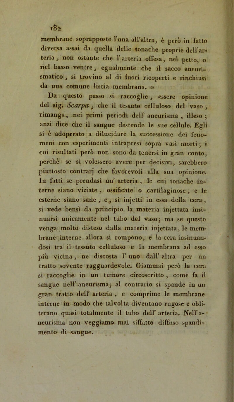 t82 membrane soprapposle Tana alFaltra, è però in fallo diversa assai da quella delle tonache proprie deU’ar4 teria , non ostante che l’arteria offesa, nel petto, o nel basso ventre, egualmente che il sacco aneuri- smatico j si trovino al di fuori ricoperti e rinchiusi da una comune liscia membrana. ?» Da questo passo si raccoglie , essere opinione del sig. Scarpa ^ che il tessuto celluloso del vaso , rimanga, nei primi periodi dell’ aneurisma , illeso ; anzi dice che il sangue destende le sue cellule. Egli si è adoperato a dilucidare la successione dei feno- meni con esperimenti intrapresi sopra vasi morti • i cui risultati però non sono da tenersi in gran conto, perchè se si volessero avere per decisivi, sarebbero piuttosto contrari che favorevoli alla sua opinione. In fatti se prendasi un arteria , le cui tonache in- terne siano viziale, ossificate o cartilaginose, e le esterne siano sane , e, si injetti in essa della cera, si vede bensì da principio la materia injettata insi- nuarsi unicamente nel tubo del vaso; ma se questo venga molto disteso dalla materia injettata, le mem- brane interne allora si rompono, e la cera insinuan- dosi tra il tessuto celluloso e la membrana ad esso più vicina, ne discosta 1’ uno dall’ altra per un tratto sovente ragguardevole. Giammai però la cera si raccoglie in un tumore circoscritto, come fa il sangue nell’ aneurisma; al contrario si spande in un gran tratto dell’ arteria , e comprime le membrane interne in modo che talvolta diventano rugose e obli- terano quasi totalmente il tubo dell’ arteria. Nell’a- neurisma non veggiamo mai siffatto diffuso spandi- mento di sangue.