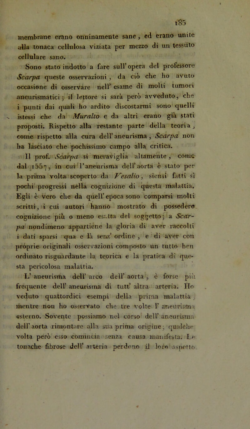 membrane erano onninamente sane, ed erano unite alla tonaca cellulosa viziata per mezzo di un tessuto cellulare sano. Sono stato indotto a fare sull’ opera del professore Scarpa queste osservazioni , da ciò che ho avuto occasione di osservare nell’ esame di molli tumori aneurismatici j il lettore si sarà però avveduto, che i punti dai quali ho ardito discostarmi sono quelli istessi che da' Muralto e da altri erano già stati proposti. Rispetto alla restante parte della teoria j come rispetto alla cura dell’ aneurisma, Scarpa non ha lasciato che pochissimo campo alla critica. Il II ftrof. Scarpa si meraviglia altamente, come dal i55^, in cui^l’aneurisma dell’aorta è stato per la prima volta scoperto da F~esalio, siensi fatti si pochi'progressi nella cognizione di questa malattia. Egli è-vero che da quell’epoca sono comparsi molti scritti, i cui autori hanno mostrato di possedere cognizione più o meno esatta del soggetto; a Scar- pa nondimeno appartiene la gloria di aver raccolti i dati sparsi qua c là senz’ ordine , e di aver con pròprie originali osservazioni composto un lutto ben ordinato risguardante la teorica e la pratica di que- sta pericolosa malattia. L’ aneurisrUa dell’ arco dell’ aorta , è forse più frequente dell’ aneurisma di tuli’ altra arteria. Ho veduto quattordici esempi della prima malattia, mentre non ho osservato che tre volte 1’ aneurisma esterno. Sovente possiamo nel corso dell’ aneurisma deir aorta rimontare alla sua prima origine; qualche volta però esso comincia senza causa manifesta. Le tonache fibrose dell’ arteria perdono il loro aspoMo