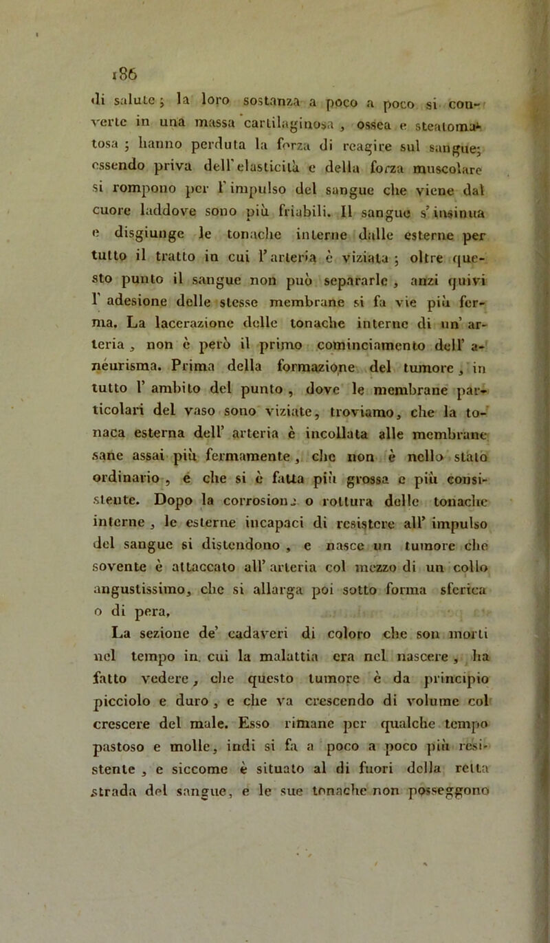 «li salute j la loro sostanza a poco a poco si con- %'ertc in una massa cartilaginosa , ossea e steatoma^ tosa ; hanno perduta la forza di reagire sul sangue; essendo priva dell’elasticità e delia forza muscolare si rompono per 1 impulso del sangue che viene dal cuore laddove sono più friabili. Il sangue s’insinua «i disgiunge le tonaclic interne dalle esterne per tutto il tratto in cui l’arteria è viziala ; oltre que- sto punto il sangue non può separarle , anzi quivi 1 adesione delle stesse membrane si fa vie più fer- ma. La lacerazione delle tonache interne di un ar- teria , non è però il primo cominciamenlo dell’ a- néurisma. Prima della formazione del tumore, in tutto l’ ambito del punto , dove le membrane par- ticolari del vaso sono viziate, troviamo, che la to- naca esterna dell’ arteria è incollata alle membrane sane assai più fermamente , clic non è nello stalo ordinario , é che si è fatta piti grossa c più consi- stente. Dopo la corrosionj. o rottura delle tonache interne ^ le esterne incapaci di resistere all’ impulso del sangue si distendono , e nasce un tumore che sovente è attaccalo all’ arteria col mezzo di un collo angustissimo, che si allarga poi sotto forma sferica o di pera. La sezione de’ cadaveri di coloro che son morti nel tempo in. cui la malattia era nel nascere , ha fatto vedere, die questo tumore è da principio picciolo e duro, e che va crescendo di volume col crescere del male. Esso rimane per qualche tempo pastoso e molle, indi si fa a poco a poco più resi- stente , e siccome è situato al di fuori della retta strada del sangue, e le sue tonache non posseggono