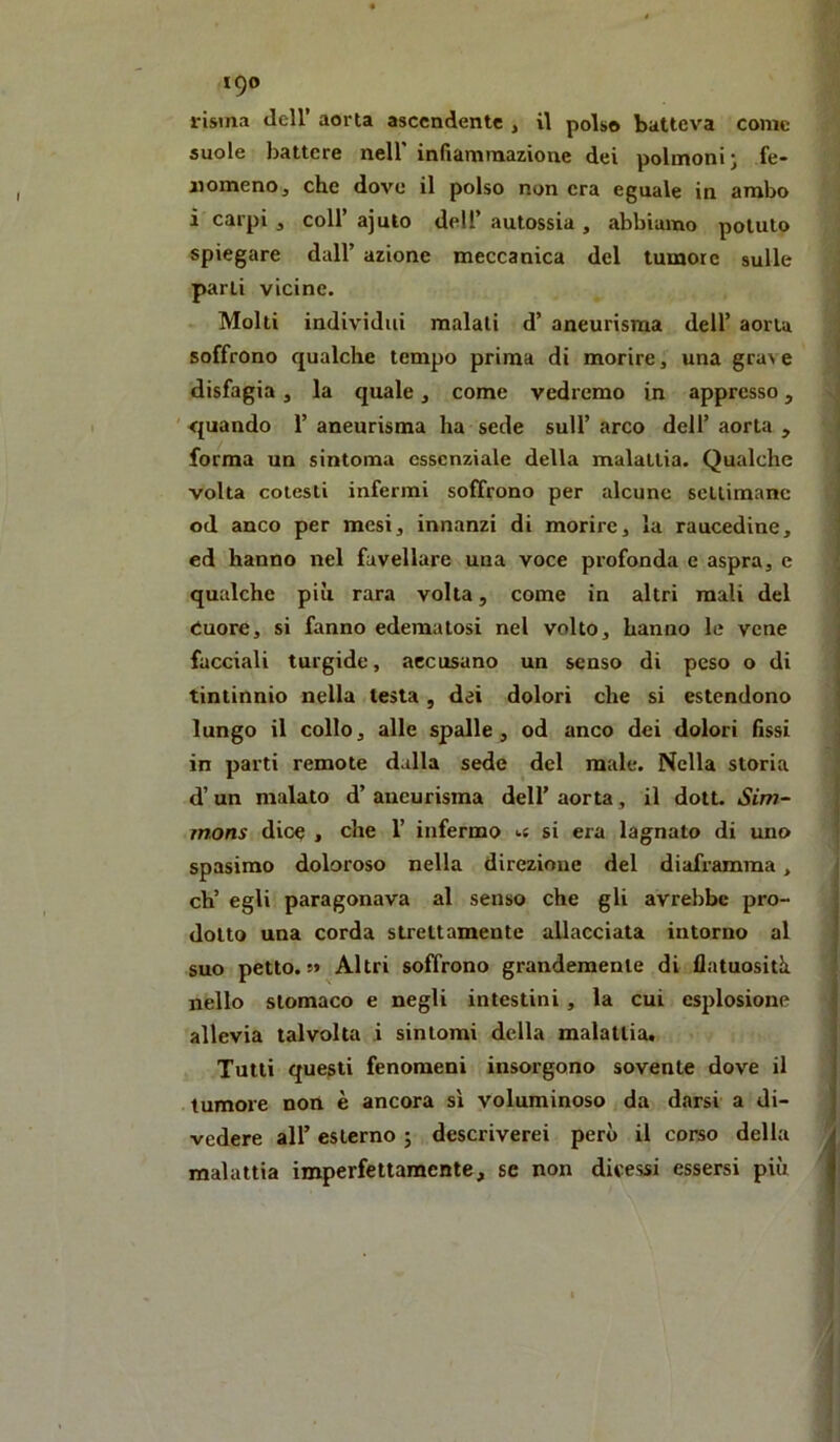 risma dell’ aorta ascendente , il polso batteva come suole battere nell' infiammazione dei polmoni j fe- nomeno, che dove il polso non era eguale in ambo i carpi 3 coir ajuio dell’ autossia , abbiamo potuto spiegare dall’ azione meccanica del tumore sulle parli vicine. . Molti individui maiali d’ aneurisma dell’ aorta soffrono qualche tempo prima di morire, una grave disfagia, la quale, come vedremo in appresso, ' quando 1’ aneurisma ha sede sull’ arco dell’ aorta , forma un sintoma essenziale della malattia. Qualche volta cotesti infermi soffrono per alcune settimane od anco per mesi, innanzi di morire, la raucedine, ed hanno nel favellare una voce profonda e aspra, c qualche più rara volta, come in altri mali del Cuore, si fanno edematosi nel volto, hanno le vene facciali turgide, accusano un senso di peso o di tintinnio nella testa, dei dolori che si estendono lungo il collo, alle spalle, od anco dei dolori fissi in parti remote dalla sede del male. Nella storia d’un malato d’ aneurisma dell’ aorta, il doti. Sim~ mons dice , che 1’ infermo <.c si era lagnato di uno spasimo doloroso nella direzione del diaframma, eh’ egli paragonava al senso che gli avrebbe pro- dotto una corda strettamente allacciata intorno al suo petto. !> Al tri soffrono grandemente di fiatuositù nello stomaco e negli intestini, la cui esplosione allevia talvolta i sintomi della malattia. Tutti questi fenomeni insorgono sovente dove il tumore noti è ancora sì voluminoso da darsi a di- vedere all’ esterno ; descriverei però il corso della malattia imperfettamente, se non dicessi essersi più