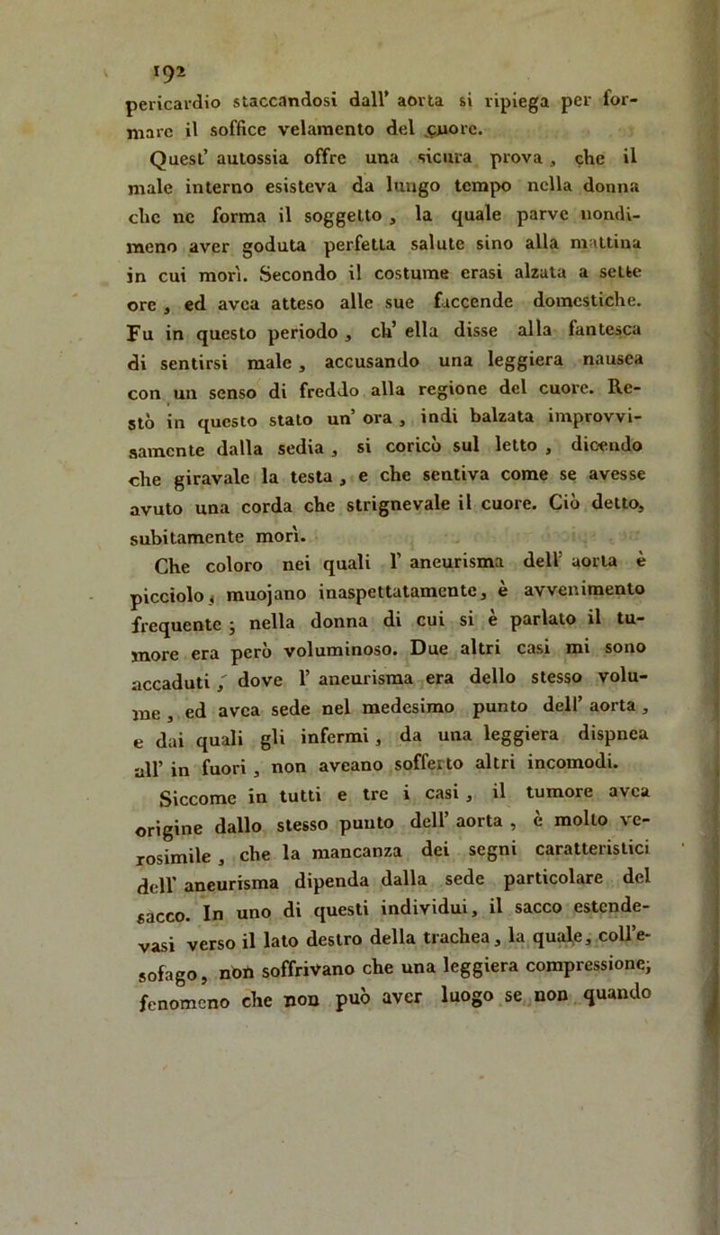pericardio staccandosi dall’ aorta si ripiega per for- mare il soffice velaraento del ^^juore. Quest’ aulossia offre una sicura prova, che il male interno esisteva da lungo tempo nella donna che nc forma il soggetto , la quale parve nondi- meno aver goduta perfetta salute sino alla mattina in cui morì. Secondo il costume crasi alzata a sette ore , ed avea atteso alle sue faccende domestiche. Fu in questo periodo , eh’ ella disse alla fantesca di sentirsi male, accusando una leggiera nausea con un senso di freddo alla regione del cuore. Re- stò in questo stato un’ ora , indi balzata improvvi- samente dalla sedia, si coricò sul letto , dicendo che giravalc la testa , e che sentiva come se avesse avuto una corda che strignevale il cuore. Ciò detto, subitamente morì. Che coloro nei quali 1’ aneurisma dell’ aorta è picciolo, muojano inaspettatamente, è avvenimento frequente ; nella donna di cui si è parlato il tu- more era però voluminoso. Due altri casi mi sono accadutidove 1’ aneurisma era dello stesso volu- me , ed avea sede nel medesimo punto dell’ aorta, e dai quali gli infermi, da una leggiera dispnea all’ in fuori , non aveano sofferto altri incomodi. Siccome in tutti e tre i casi , il tumore avea origine dallo stesso punto dell’ aorta , è molto ve- rosimile , che la mancanza dei segni caratteristici deir aneurisma dipenda dalla sede particolare del sacco. In uno di questi individui, il sacco estende- vasi verso il lato destro della trachea, la quale, coll’e- sofago, noti soffrivano che una leggiera compressionci fenomeno che non può aver luogo se non quando