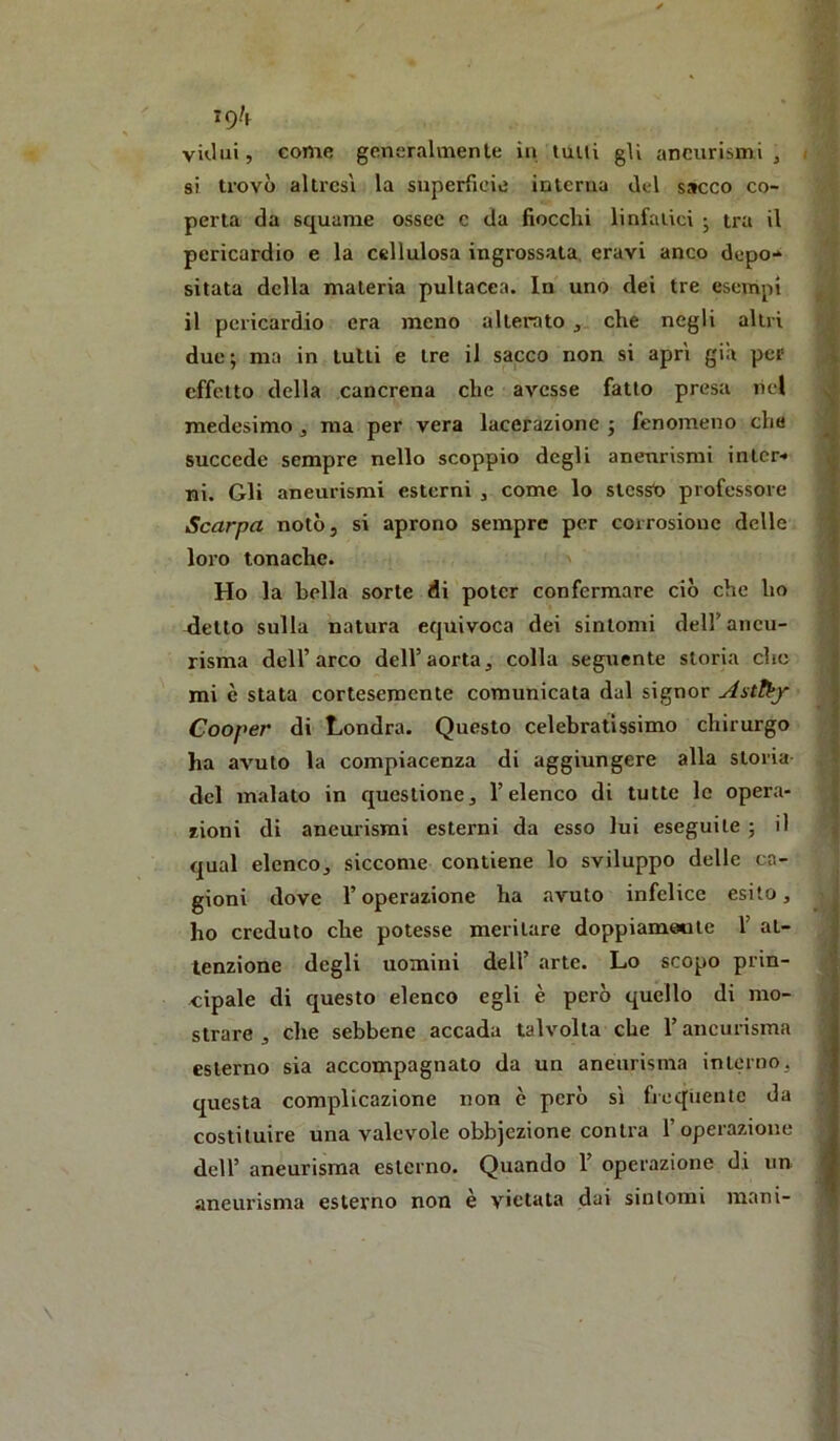 19^ vkIuì, come generalmente in tulli gU aneurismi, / si trovò altresì la superTieie interna del sacco co- perta da squame ossee c da fiocchi linfaiici ; tra il pericardio e la cellulosa ingrossata, eravi anco depo-» sitata della materia pultacea. In uno dei tre esempi il pericardio era meno alterato , che negli altri due; ma in tulli e tre il sacco non si aprì già per effetto della cancrena che avesse fatto presa nel medesimo, ma per vera lacerazione ; fenomeno che succede sempre nello scoppio degli aneurismi inlcr< ni. Gli aneurismi esterui , come lo stcssti professore Scarpa notò, si aprono sempre per corrosione delle loro tonache. > Ho la bella sorte di poter confermare ciò che ho detto sulla natura equivoca dei sintomi dell’aneu- risma dell’arco dell’aorta, colla seguente storia che mi è stata cortesemente comunicata dal signor Cooper di Londra. Questo celebratissimo chirurgo ha avuto la compiacenza di aggiungere alla storia del malato in questione, l’elenco di tutte le opera- zioni di aneurismi esterni da esso lui eseguite ; il qual elenco, siccome contiene lo sviluppo delle ca- gioni dove l’operazione ha avuto infelice esito, ho creduto che potesse meritare doppiamele 1’ at- tenzione degli uomini dell’ arte. Lo scopo prin- cipale di questo elenco egli è però quello di mo- strare , che sebbene accada talvolta che l’aneurisma esterno sia accompagnato da un aneurisma interno, questa complicazione non è però si frequente da costituire una valevole obbjezione centra l’operazione dell’ aneurisma esterno. Quando 1’ operazione di un aneurisma esterno non è vietata dai sintomi mani-