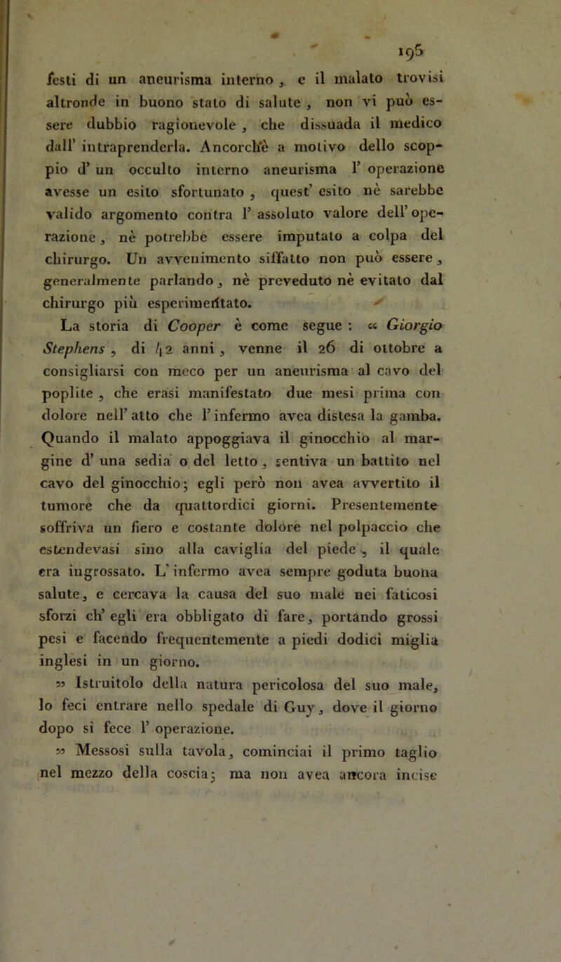19& festi di un aneurisma interno c il malato trovisi altronde in buono stalo di salute , non vi può es- sere dubbio ragionevole , che dissuada il medico dall’ intraprenderla. Ancorch'è a motivo dello scop- pio d’ un occulto interno aneurisma T operazione avesse un esito sfortunato , quest’ esito nè sarebbe valido argomento centra l’assoluto valore dell’ojje- razione, nè potrebbe essere imputalo a colpa del chirurgo. Un avvenimento sifTatto non può essere, generalmente parlando, nè preveduto nè evitalo dal chirurgo più esperiineritato. ^ La storia di Cooper è come segue : « Giorgio Stephens , di l\ i anni, venne il 26 di ottobre a consigliarsi con meco per un aneurisma al cavo del poplite 5 che crasi manifestato due mesi prima con dolore nell’atto che l’infermo avea distesa la gamba. Quando il malato appoggiava il ginocchio al mar- gine d’ una sedia o del letto, sentiva un battilo nel cavo del ginocchio; egli però non avea avvertilo il tumore che da (pialtordici giorni. Presentemente soffriva un fiero e costante dolore nel polpaccio che estendevasi sino alla caviglia del piede ^ il quale era ingrossato. L'infermo avea sempre goduta buona salute j c cercava la causa del suo male nei faticosi sforzi eh’ egli era obbligato di fare, portando grossi pesi e facendo frequentemente a piedi dodici miglia inglési in un giorno. 55 Istruitolo della natura pericolosa del suo male, lo feci entrare nello spedale di Guy, dove il giorno dopo si fece 1’ operazione. 55 Messosi sulla tavola, cominciai il primo taglio nel mezzo della coscia; ma non avea ancora incise