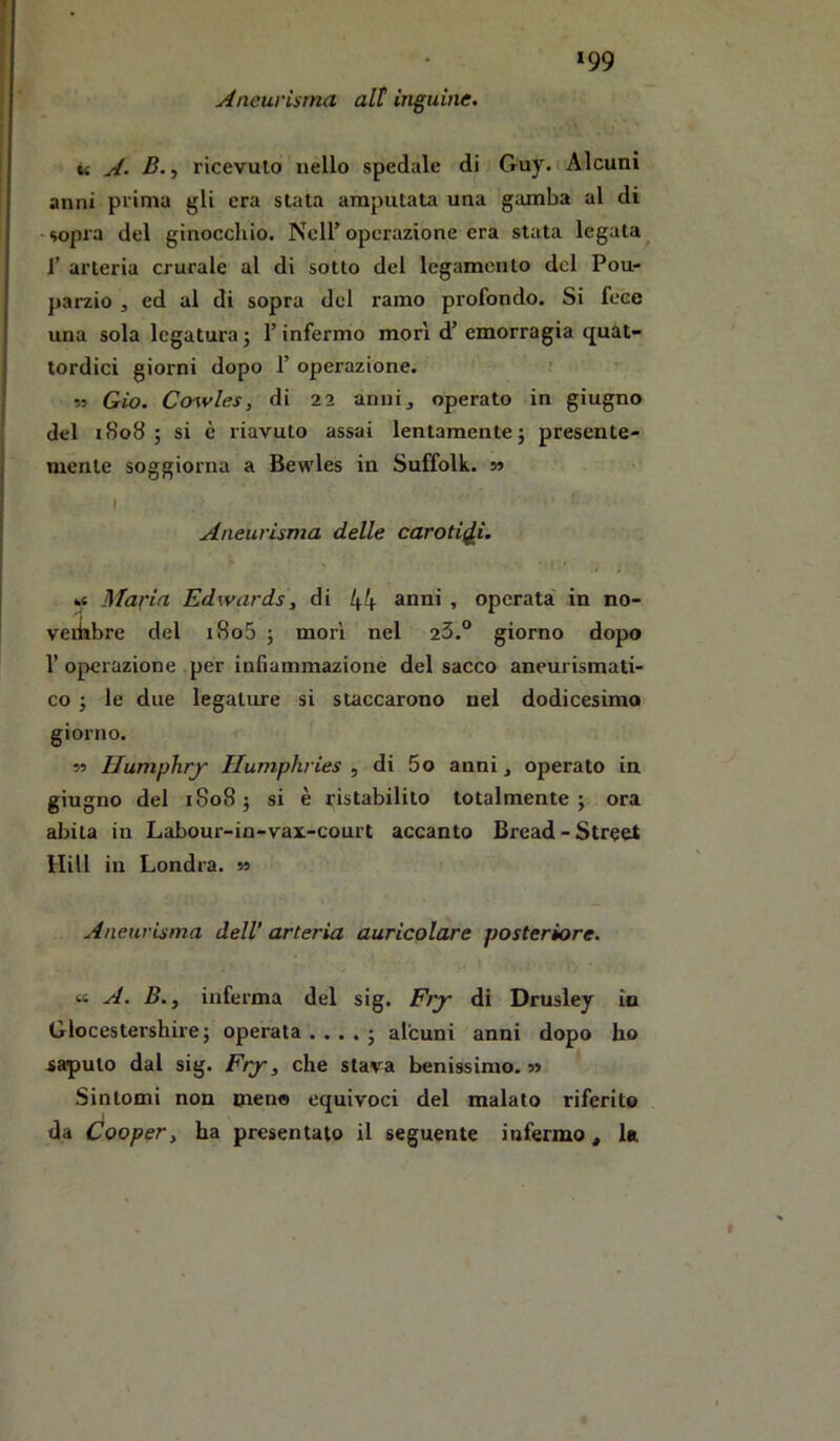 *99 Aneurisma alt inguine. u A. B., ricevuto nello spedale di Guy. i Alcuni anni prima gli era stata amputata una gamba al di -sopra del ginocchio. Nell’operazione era stata legata^ r arteria crurale al di sotto del legamento del Pou- parzio , ed al di sopra del ramo profondo. Si fece una sola legatura ; l’infermo mori d’ emorragia quat- tordici giorni dopo 1’ operazione. ; M Gio. Ccnvles, di 22 anni, operato in giugno del 1808; si è riavuto assai lentamente} presente- mente soggiorna a Bewles in Suffolk. 5» I Aneurisma delle caroti(j,i. Maria Edwardsy di 44 > operata in no- veihbre del i8o5 } mori nel 23.® giorno dopo r operazione per infiammazione del sacco aneurismati- co ; le due legature si staccarono nel dodicesimo giorno. 55 IJumphry Humphries , di 5o anni, operato in giugno del 1808} si è ristabilito totalmente; ora abita in Labour-in-vax-court accanto Bread-Street Hill in Londra. 55 Aneurisma dell’ arteria auricolare posteriore. « A. B.y inferma del sig. Fry di Drusley in Glocestershire ; operata .... ; alcuni anni dopo ho saputo dal sig. Fry, che stava benissimo. 55 Sintomi non meno equivoci del malato riferite da Coopery ha presentato il seguente infermo , la