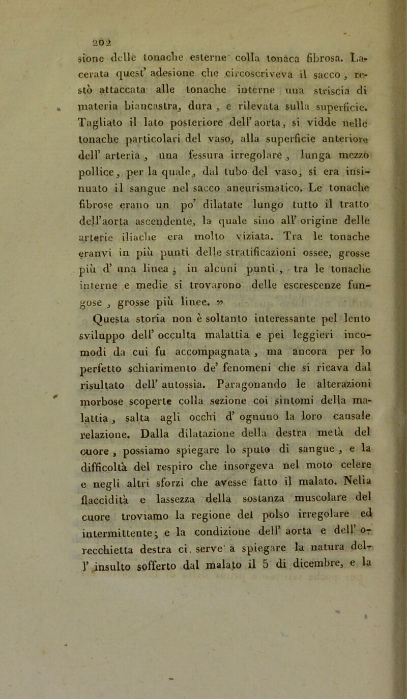 '20 2 sione (Ielle lonaclie esterne' colla tonaca fibrosa. l,a- cerata c|uest’ adesione che circoscriveva il sacco , re- stò attaccata alle tonache interne una striscia di * materia biancastraj dura , e rilevata sulla superficie. Tagliato il lato posteriore delTaorta^ si vidde nelle tonache particolari del vasOj alla superficie anteriore deir arteria , una fessura irregolare , lunga mezzo pollice j per la qualej dal tubo del vasOj si era insi- nuato il sangue nel sacco aneurismatico. Le tonache fibrose erano un po’ dilatate lungo tutto il tratto dell’aorta ascendente^ la ([uale sino all’ origine delle arterie iliache era molto viziata. Tra le tonache eranvi in più punti delle stratificazioni osseCj grosse più d’ una linea j in alcuni punti , tra le tonache interne e medie si trovarono delle escrescenze fun- gose j grosse più linee, m Questa storia non è soltanto interessante pel lento sviluppo dell’ occulta malattia e pei leggieri inco- modi da cui fu acconìpagnata , ma ancora per lo perfetto schiarimento de’ fenomeni che si ricava dal risultato dell’ autossia. Paragonando le alterazioni morbose scoperte colla sezione coi sintomi della ma- lattia , salta agli occhi d’ ognuno la loro causale relazione. Dalla dilatazione della destra meta del cuore , possiamo spiegare lo sputo di sangue , e la difficoltò del respiro che insorgeva nel moto celere e negli altri sforzi che avesse fatto il malato. Nella llaccidita e lassezza della sostanza muscolare del cuore troviamo la regione del polso irregolare ed intermittente j e la condizione dell’aorta e dell’Or recchietta destra ci, serve'a spiegare la natura delr