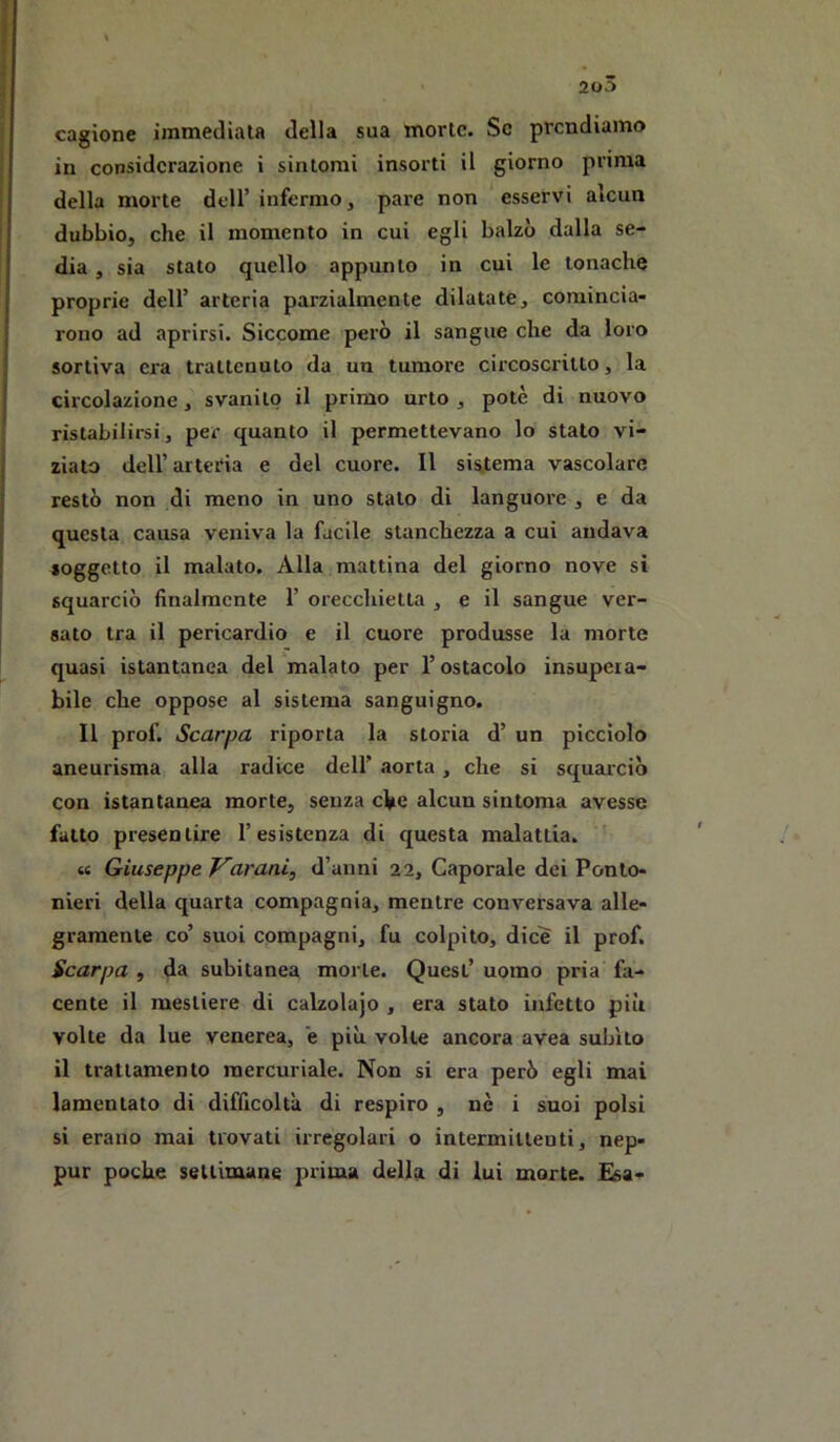 cagione iramedlala della sua morie. Se prendiamo in considerazione i sintomi insorti il giorno prima della morte dell’ infermo, pare non esservi alcun dubbio, che il momento in cui egli balzò dalla se- dia , sia stato quello appunto in cui le tonache proprie dell’ arteria parzialmente dilatate, comincia- rono ad aprirsi. Siccome però il sangue che da loro sortiva era trattenuto da un tumore circoscritto, la circolazione, svanito il primo urto, potè di nuovo ristabilirsi, per quanto il permettevano lo stato vi- zialo dell’arteria e del cuore. Il sistema vascolare restò non di meno in uno stalo di languore , e da questa causa veniva la facile stanchezza a cui andava soggetto il malato. Alla mattina del giorno nove si squarciò finalmente 1’ orecchietta , e il sangue ver- sato tra il pericardio e il cuore produsse la morte quasi istantanea del malato per l’ostacolo insupera- bile che oppose al sistema sanguigno. II prof. Scarpa riporta la storia d’ un picciolo aneurisma alla radice dell’ aorta, che si squarciò con istantanea morte, senza che alcun sintoma avesse fatto presentire l’esistenza di questa malattia. ’ « Giuseppe Varani, d’anni 22, Caporale dei Ponto- nieri della quarta compagnia, mentre conversava alle- gramente co’ suoi compagni, fu colpito, dice il prof. Scarpa , da subitanea morte. Quest’ uomo pria fa- cente il mestiere di calzolajo , era stato infetto più volte da lue venerea, e più volle ancora avea subito il trattamento mercuriale. Non si era però egli mai lamentato di difficoltà di respiro , nè i suoi polsi si erano mai trovati irregolari o intermittenti, nep- pur poche settimane piima della di lui morte. E^a-