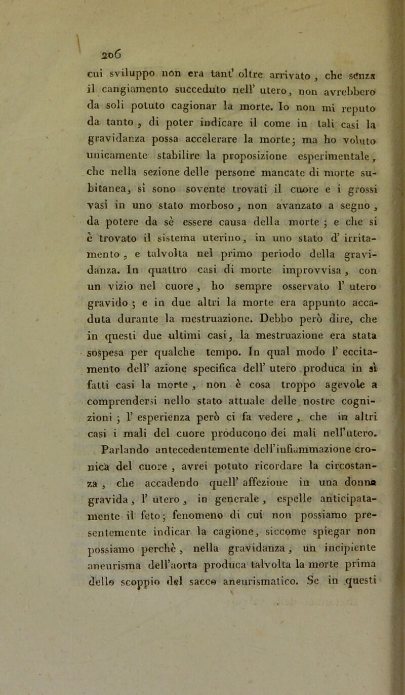 cui sviluppo non era tant’ oltre arrivato , che senza il cangiamento succeduto nell* utero^ non avrebbero da soli potuto cagionar la morte. Io non mi reputo da tanto , di poter indicare il come in tali casi la gravidanza possa accelerare la morte; ma ho voluto unicamente stabilire la proposizione esperimentale, che nella sezione delle persone mancate di morte su- bitanea, sì sono sovente trovali il cuore e i grossi vasi in uno stato morboso, non avanzato a segno , da potere da sè essere causa della morte ; e die si è trovato il sistema uterino, in uno stato d’ irrita- mento , e talvolta nel primo periodo della gravi- danza. In quattro casi di morte improvvisa, con un vizio nel cuore, ho sempre osservalo 1’ utero gravido ; e in due altri la morte era appunto acca- duta durante la mestruazione. Debbo però dire, che in questi due ultimi casi, la mestruazione era stata sospesa per qualche tempo. In qual modo T eccita- mento deir azione specifica dell’ utero produca in si fatti casi la morte , non è cosa troppo agevole a comprendersi nello stato attuale delle nostre cogni- zioni ; r esperienza però ci fa vedere , che in altri casi i mali del cuore producono dei mali nell’utero. Pai'lando antecedentemente dcirinfiammazione cro- nica del cuore , avrei potuto ricordare la circostan- za , che accadendo quell’ affezione in una donna gravida, 1’ utero , in generale , espelle anticipata- mente il feto; fenomeno di cui non possiamo pre- sentemente indicar la cagione, siccome spiegar non possiamo perche, nella gravidanza, un incipiente aneurisma dell’aorta produca talvolta la morte prima dello scoppio del sacco aneurismatico. Se in questi