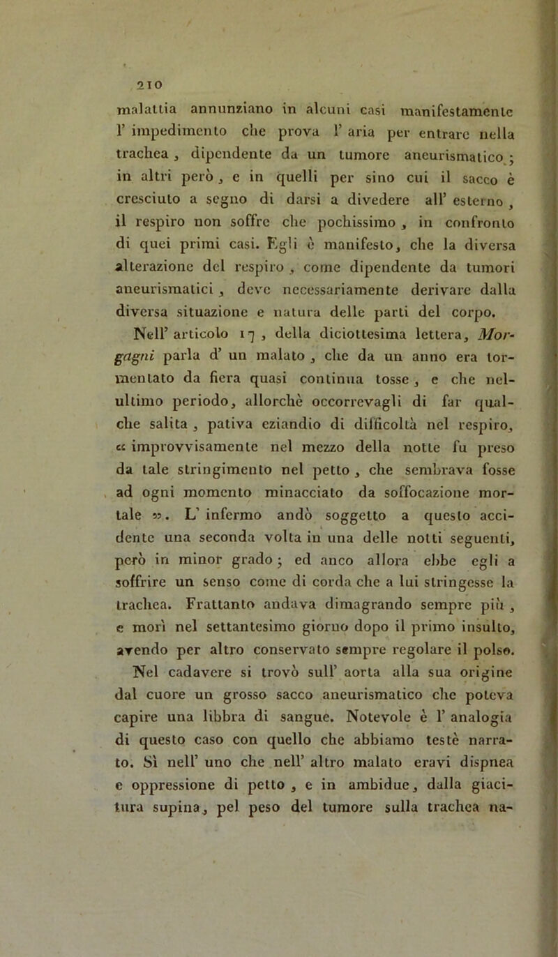 maialila annunziano in alcuni casi manifestamenlc r impedimenlo che prova 1’ aria per entrare nella trachea , dipendente da un tumore aneurismatico j in altri però, e in quelli per sino cui il sacco è cresciuto a segno di darsi a divedere all’ esterno , il respiro non soffre che pochissimo , in confronto di quei primi casi. Kgli è manifesto, che la diversa alterazione del respiro , come dipendente da tumori aneurismatici, deve necessariamente derivare dalla diversa situazione e nalura delle parti del corpo. Nell’articolo , della diciottesima lettera, Mor- gagni parla d’ un malato , che da un anno era tor- mentato da fiera quasi continua tosse , e che ncl- ultimo periodo, allorché occorrevagli di far qual- che salita , pativa eziandio di difficoltà nel respiro, c( improvvisamente nel mezzo della notte fu preso da tale stringimento nel petto , che sembrava fosse , ad ogni momento minacciato da soffocazione mor- tale ». L’infermo andò soggetto a questo acci- dente una seconda volta in una delle notti seguenti, però in minor grado ; ed anco allora ebbe egli a soffrire un senso come di corda che a lui stringesse la trachea. Frattanto andava dimagrando sempre più , e mori nel settantesimo giorno dopo il primo insulto, avendo per altro conservato sempre regolare il polso. Nel cadavere si trovò sull’ aorta alla sua origine dal cuore un grosso sacco aneurismatico che poteva capire una libbra di sangue. Notevole è 1’ analogia di questo caso con quello che abbiamo testé narra- to. Sì nell’ uno che nell’ altro malato eravi dispnea e oppressione di petto , e in ambidue, dalla giaci- tura supina, pel peso del tumore sulla trachea na-