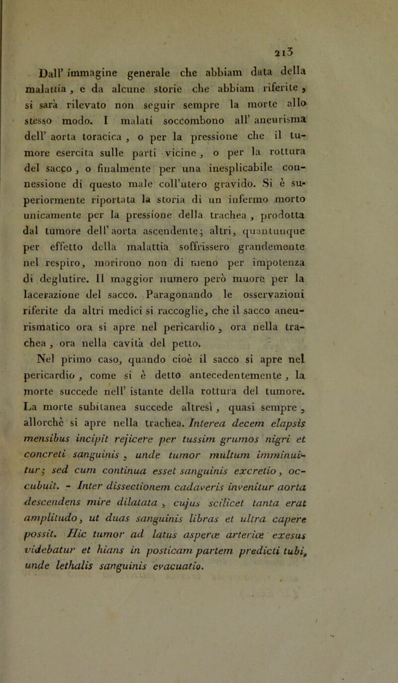 2i5 Dall’ immagine generale che abbiam data della malattia , e da alcune storie che abbiam riferite , si sarà rilevato non seguir sempre la morte allo stesso modo. I malati soccombono all’ aneurisma dell’ aorta toracica , o per la pressione che il tu- more esercita sulle parti vicine ^ o per la rottura del sacco, o finalmente per una inesplicabile con- nessione di questo male coH’utero gravido. Si è su- periormente riportata la storia di un infermo morto unicamente per la pressione della trachea , prodotta dal tumore dell’aorta ascendente; altri, quantunque per effetto della malattia soffrissero grandemente nel respiro, morirono non di meno per impotenza di deglutire. Il maggior numero però muore per la lacerazione del sacco. Paragonando le osservazioni riferite da altri medici si raccoglie, che il sacco aneu- rismatico ora si apre nel pericardio, ora nella tra- chea , ora nella cavita del petto. Nel primo caso, quando cioè il sacco si apre nel pericardio , come si è detto antecedentemente, la morte succede nell’ istante della rottura del tumore. La morte subitanea succede altresì, quasi sempre , allorché si apre nella trachea. Interea decem elapsis mensibus incipit rejicere per tussim grumos nigri et concreti sanguinis , unde tumor multum imminui^ tur; sed cum continua esset sanguinis excretio, oc- cuhuit, - Inter disseetionem cadaveris invenitur aorta descendens mire dilatata , cujus scilicet tanta erat aniplitudo, ut duas sanguinis Ubras et ultra capere possit. Hic tumor ad latus asperte artefice exesus videbatur et hians in posticam partem predicti tubi, unde lethalis sanguinis evacuatio. /