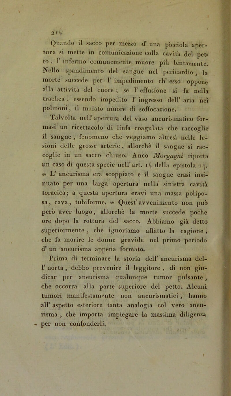 Quando il sacco per mezzo d’ una picciola aper- tura si mette in comunicazione colla cavita del pet- to , r infermo comunemente muore più lentamente. Nello spamlimento del sangue nel pericardio , la morte succede per F impedimento eh’ esso oppone alla attività del cuore ; se 1’ effusione si fa nella tracliea ^ essendo impedito 1’ ingresso dell’ aria nei polmonij il milato muore di soffocazione. Tahmita nell’apertura del vaso aneurismatico for- masi un ricettacolo di linfa coagulata che raccoglie il sangue , fenomeno che veggiamo altresì nelle le- sioni delle grosse arterie ^ allorché il sangue si rac- coglie in un sacco chiuso. Anco Morgagni riporta un caso di questa specie nell’art. i4 della epistola i-j. « L’ aneurisma era scoppiato e il sangue crasi insi- nuato per una larga apertura nella sinistra caviUi toracica j a questa apertura eravi una massa polipo- sa, cava, tubiforme, s? Quest’avvenimento non può però aver luogo, allorché la morte succede poche ore dopo la rottura del sacco. Abbiamo già detto superiormente , che ignoriamo affatto la cagione, che fa morire le donne gravide nel primo periodo d’ un aneurisma appena formato. Prima di terminare la storia dell’ aneurisma del- r aorta, debbo prevenire il leggitore , di non giu- dicar per aneurisma qualunque tumor pulsante, che occorra alla parte superiore del petto. Alcuni tumori manifestamente non aneurismatici, hanno all’ aspetto esteriore tanta analogia col vero aneu- risma , che importa impiegare la massima diligenza per non confonderli.