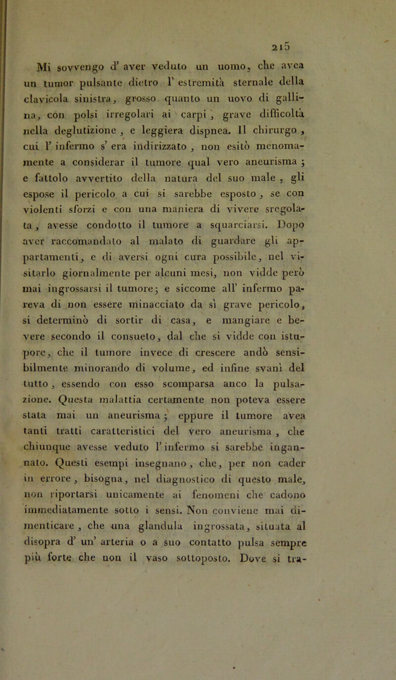 Mi sovvengo d’ aver veduto un uomo, che avca un Iunior pulsante dietro 1’ estrcmitJi sternale della clavicola sinistra, grosso quanto un uovo di galli- na, con polsi irregolari ai carpi , grave difficoltà nella deglutizione , e leggiera dispnea. Il chirurgo , cui r infermo s’ era indirizzato , non esitò menoma- mente a considerar il tumore qual vero aneurisma ; e fattolo avvertito della natura del suo male , gli espose il pericolo a cui si sarebbe esposto, se con violenti sforzi e cou una maniera di vivei’e sregola- ta , avesse condotto il tumore a squarciarsi. Dopo aver raccomandalo al malato di guardare gli ap- partamenti, e di aversi ogni cura possibile, nel vi- sitarlo giornalmente per alcuni mesi, non vidde però mai ingrossarsi il tumore 3 e siccome all’ infermo pa- reva di non essere minacciato da sì grave pericolo, si determinò di sortir di casa, e mangiare e be- vere secondo il consueto, dal che si vidde con istu- pore, che il tumore invece di crescere andò sensi- bilmente minorando di volume, ed infine svanì del tutto, essendo con esso scomparsa anco la pulsar zione. Questa malattia certamente non poteva essere stata mai un aneurisma eppure il tumore avea tanti tratti caratteristici del vero aneurisma , che chiunque avesse veduto l’infermo si sarebbe ingan- nato. Questi esempi insegnano, che, per non cader in eiTore , bisogna, nel diagnostico di questo male, non riportarsi unicamente ai fenomeni die cadono iminediatamente sotto i sensi. Non conviene mai di- menticare , che una gianduia ingrossata, situata al disopra d’ un’ arteria o a suo contatto pulsa sempre più forte che non il vaso sottoposto. Dove si tra-