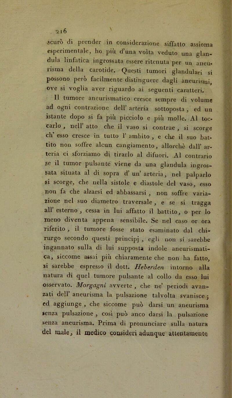 esperimentale, ho più d’una volta veduto una gian- duia linfatica ingrossata essere ritenuta per un aneu- risma della carotide. Questi tumori glandulari si possono però facilmente distinguere dagli aneurismi, ove si voglia aver riguardo ai seguenti caratteri. Il tumore aneurismatico cresce sempre di volume ad ogni contrazione dell’ arteria sottoposta, ed un istante dopo si fa più picciolo e più molle. Al toc- carlo , nell atto che il vaso si contrae , si scorge eh’ esso cresce in tutto 1’ ambito , e die il suo bat- tito non soffre alcun cangiamento, allorché dall’ ar- teria ci sforziamo di tirarlo al difuori. Al contrario se il tumor pulsante viene da una gianduia ingros- sata situata al di sopra d’ un’ arteria, nel palparlo sì scorge, che nella sistole e diastole del vaso, esso non fa che alzarsi ed abbassarsi , non soffre varia- zione nel suo diametro traversale, e se si tragga all esterno, cessa in lui affatto il battito, o per lo meno diventa appena sensibile. Se nel caso or ora riferito, il tumore fosse stato esaminato dal chi- rurgo secondo questi principi ^ ** sarebbe ingannato sulla di lui supposta indole aneurismati- ca, siccome assai più chiaramente che non ha fatto, si sarebbe espresso il dott. Heberden intorno alla natura di quel tumore pulsante al collo da esso lui osservato. Morgagni avverte, che ne’ periodi avan- zati dell aneurisma la pulsazione talvolta svanisce j ed aggiunge , che siccome può darsi un aneurisma senza pulsazione , cosi può anco darsi la pulsazione senza aneurisma. Prima di pronunciare sulla natura del male, il medico consideri adunque attentamente