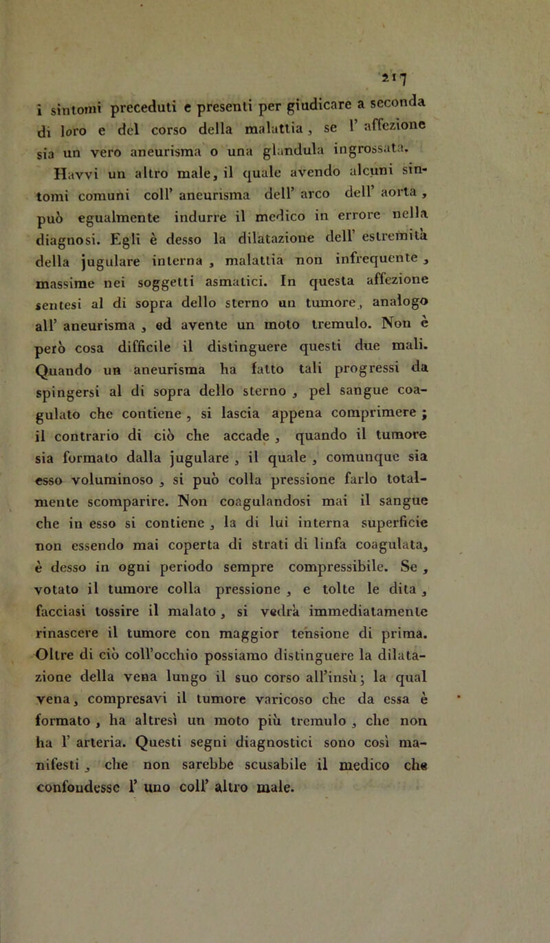 M7 i sintomi preceduti e presenti per giudicare a seconda di loro e del corso della malattia, se 1’ affezione sia un vero aneurisma o una gianduia ingrossata. Ravvi un altro male, il quale avendo alcuni sin- tomi comuni coir aneurisma dell’ arco dell’ aorta , può egualmente indurre il medico in errore nella diagnosi. Egli è desso la dilatazione dell estremila della iugulare interna , malattia non infrequente , massime nei soggetti asmatici. In questa affezione sentesi al di sopra dello sterno un tumore, analogo all’ aneurisma , ed avente un moto tremulo. Non è però cosa difficile il distinguere questi due mali. Quando un aneurisma ha latto tali progressi da spingersi al di sopra dello sterno , pel sangue coa- gulato che contiene , si lascia appena comprimere ; il contrario di ciò che accade , quando il tumore sia formalo dalla jugulare , il quale , comunque sia esso voluminoso , si può colla pressione farlo total- mente scomparire. Non coagulandosi mai il sangue che in esso si contiene , la di lui interna superficie non essendo mai coperta di strati di linfa coagulata, è desso in ogni periodo sempre compressibile. Se , votato il tumore colla pressione , e tolte le dita , facciasi tossire il malato, si vedrà immediatamente rinascere il tumore con maggior tensione di prima. Oltre di ciò coll’occhio possiamo distinguere la dilata- zione della vena lungo il suo corso all’insìij la qual vena, compresavi il tumore varicoso che da essa è formato , ha altresì un moto più tremulo , che non ha r arteria. Questi segni diagnostici sono così ma- nifesti j che non sarebbe scusabile il medico che confondesse 1’ uno coli’ altro male.