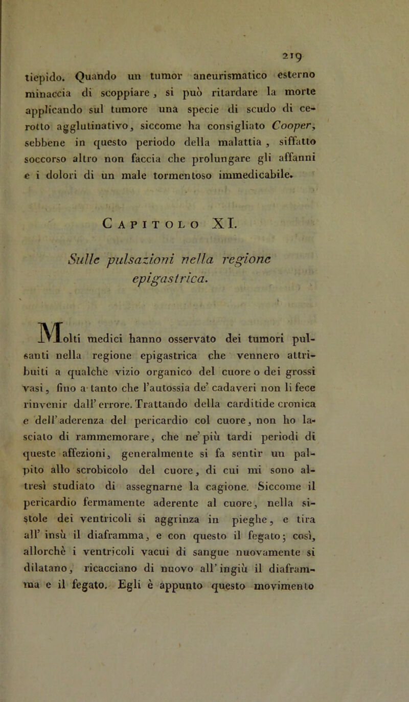 tiepido. Quando un tumor aneurismatico esterno minaccia di scoppiare, si può ritardare la morte applicando sul tumore una specie di scudo di ce- rotto agglulinativo, siccome ha consigliato Cooper, sebbene in questo periodo della malattia , siffatto soccorso altro non faccia che prolungare gli affanni c i dolori di un male tormentoso immedicabile. Capitolo XI. Sulle pulsazioni nella regione epigastrica. Molti medici hanno osservato dei tumori pul- santi nella regione epigastrica che vennero attri- buiti a qualche vizio organico del cuore o dei grossi vasi, fino a-tanto che l’autossia de’ cadaveri non li fece rinvenir dall’errore. Trattando della carditide ci’onica e dell’aderenza del pericardio col cuore3 non ho la- scialo di rammemorare, che ne’più tardi periodi di queste affezioni, generalmente si fa sentir un pal- pilo allo scrobicolo del cuore, di cui mi sono al- tresì studialo di assegnarne la cagione. Siccome il pericardio fermamente aderente al cuore, nella si- stole dei ventricoli si aggrinza in pieghe, e tira all’ insù il diaframma, e con questo il fegato; così, allorché i ventricoli vacui di sangue nuovamente si dilatano, ricacciano di nuovo all’ingiù il diafram- ma e il fegato. Egli è appunto questo movimento