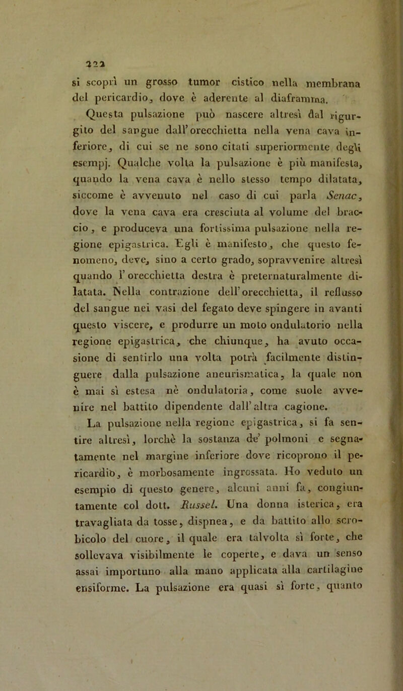 si scoprì un grosso tumor cistico nella membrana del pericardio, dove è aderente al diaframma. Questa pulsazione può nascere altresì dal rigur- gito del sangue dall’orecchietta nella vena cava in- feriore, di cui se ne sono citali superiormente degU esempi* Qualche volta la pulsazione è più manifesta, quando la vena cava è nello stesso tempo dilatata, siccome è avvenuto nel caso di cui parla Senac, dove la vena cava era cresciuta al volume del brac- cio, e produceva una fortissima pulsazione nella re- gione epigastrica. Egli è manifesto, che questo fe- nomeno, deve, sino a certo grado, sopravvenire altresì quando l’orecchietta destra è preternaturalmente di- latata. ^iella contrazione dell’orecchietta, il reflusso del sangue nei vasi del fegato deve spingere in avanti questo viscere, e produrre un moto ondulatorio nella regione epigastrica, che chiunque, ha avuto occa- sione di sentirlo una volta potrà facilmente distin- guere dalla pulsazione aneurismatica, la quale non è mai sì estesa nè ondulatoria, come suole avve- nire nel battilo dipendente dall’altra cagione. La pulsazione nella regione epigastrica, si fa sen- tire altresì, lorchò la sostanza de’ polmoni e segna- tamente nel margine inferiore dove ricoprono il pe- ricardio, è morbosamente ingrossata. Ho veduto un esempio di questo genere, alcuni anni fa, congiun- tamente col dott. Russel. Una donna isterica, era travagliata da tosse, dispnea, e da battito allo scro- bicolo del cuore, il quale era talvolta sì forte, che sollevava visibilmente le coperte, e dava un senso assai importuno alla mano applicata alla cartilagine ensiforme. La pulsazione era quasi sì forte, quanto