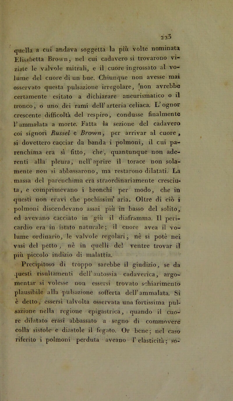 quella a cui andava soggella la più volte nominata Elisabetta Brown, nel cui cadavere si trovarono vi- ziate le valvole mitrali, e il cuore ingrossato al vo- lume del cuore di un bue. Chiunque non avesse mai osservato questa pulsazione irregolare, [non avrebbe certamente esitato a dichiarare aneurismatico o il tronco, o uno dei rami dell’arteria celiaca. L’ognor crescente difficoltà del respiro, condusse finalmente r ammalata a morte. Fatta la sezione del cadavere coi signori Russel e Brown, per arrivar al cuore, si dovettero cacciar da banda i polmoni, il cui pa- renchima era sì fitto, che, quantunque non ade- renti alla pleura, nell’aprire il torace non sola- mente non si abbassarono, ma restarono dilatati. La massa del parenchima era straordinariamente cresciu- ta, e comprimevano i bronchi per modo, che in questi non eravi che poch'issim’ aria. Oltre di ciò i polmoni discendevano assai più in basso del solito, ed avevano cacciato in giù il diaframma. Il peri- cardio era in istato naturale; il cuore avea il vo- lume ordinario, le valvole regolari, nè si potè nei vasi del petto, nè in quelli de! ventre trovar il più piccolo indizio di malattia. Precipitoso di troppo sarebbe il giudizio, se da questi risiillamenti dell’autossia cadaverica, argo- mentar si volesse non essersi trovato schiarimento plausibile alla pulsazione sofferta dell’ammalata. Si è detto, essersi talvolta osservata una fortissima pul- sazione nella regione epigastrica, quando il cuo- re dilatato crasi abbassato a segno di commovere colla sistole e diastole il fegato. Or bene; nel caso riferito i polmoni perduta aveano l’elasticità; so-