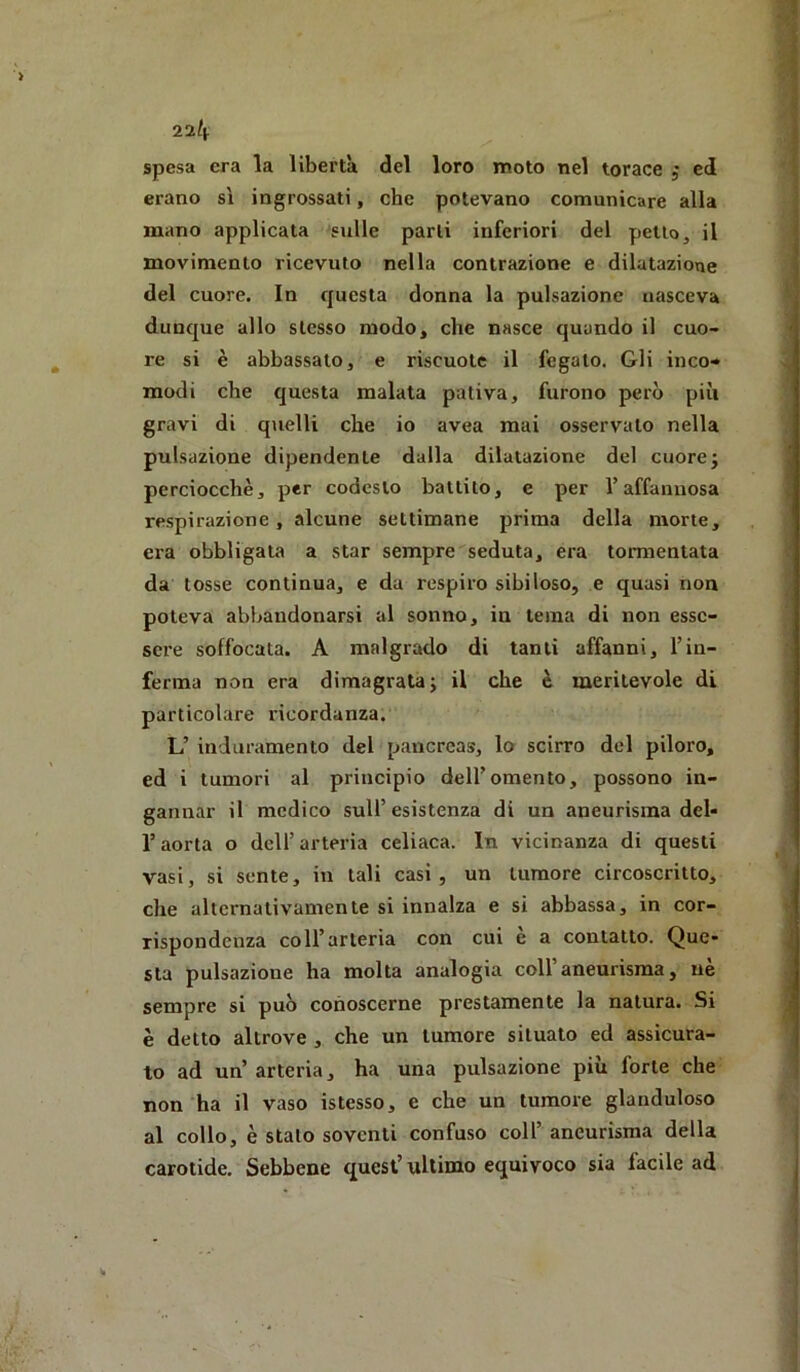 22^ spesa era la libertà del loro moto nel torace ; ed erano sì ingrossati, che potevano comunicare alla mano applicata 'sulle parli inferiori del petto, il movimento ricevuto nella contrazione e dilatazione del cuore. In questa donna la pulsazione nasceva dunque allo stesso modo, che nasce quando il cuo- re si è abbassalo, e riscuote il fegato. Gli inco-* modi che questa malata pativa, furono però più gravi di quelli che io avea mai osservalo nella pulsazione dipendente dalla dilatazione del cuorej perciocché, per codesto battito, e per l’affannosa respirazione, alcune settimane prima della morte, era obbligata a star sempre seduta, era tormentata da tosse continua, e da respiro sibiloso, e quasi non poteva abbandonarsi al sonno, in tema di non esse- sere soffocata. A malgrado di tanti affanni, l’in- ferma non era dimagrata j il che è meritevole di particolare ricordanza. L’ induramento del pancreas, lo scirro del piloro, ed i tumori al principio dell’omento, possono in- gannar il medico sull’esistenza di un aneurisma del- r aorta o dell’ arteria celiaca. In vicinanza di questi vasi, si sente, in tali casi, un tumore circoscritto, che alternativamente si innalza e si abbassa, in cor- rispondenza coll’arteria con cui e a contatto. Que- sta pulsazione ha molta analogia coll’aneurisma, uè sempre si può conoscerne prestamente la natura. Si è detto altrove , che un tumore situato ed assicura- to ad un’ arteria, ha una pulsazione più forte che non ha il vaso istesso, e che un tumore glanduloso al collo, è stalo soventi confuso coll’ aneurisma della carotide. Sebbene quest’ultimo equivoco sia facile ad