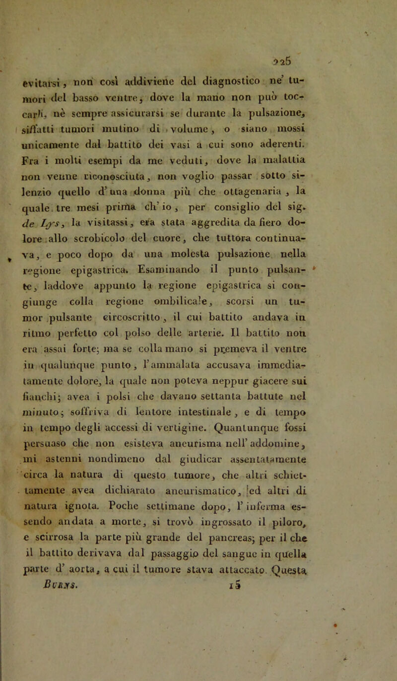 evitarsi, non così addiviene del diagnostico ne’ tu- mori del basso ventre, dove la mano non può toc- carli, nè sempre assicurarsi se durante la pulsazione, si/l’atli tumori mulino di . volume, o siano mossi unicamente dal battilo dei vasi a cui sono aderenti. Fra i molti esempi da me veduti, dove la malattia non venne riconosciuta, non voglio passar sotto si- lenzio quello d’una donna più che oltagenaria , la quale, tre mesi prima ch’io, per consiglio del sig. de Lj-s, la visitassi, era stata aggredita da fiero do- lore allo scrobicolo del cuore, che tuttora continua- va, e poco dopo da una molesta pulsazione nella regione epigastrica. Esaminando il punto pulsati- * le, laddove appunto la regione epigastrica si con- giunge colla regione ombilicale, scorsi un tu- mor .pulsante circoscritto, il cui battito andava in ritmo perfetto col polso delle arterie. Il battilo non era assai forte; ma se colla mano si premeva il ventre in qualunque punto, l’ammalala accusava immedia^- tamentc dolore, la quale non poteva neppur giacere sui fiauchi; avea i polsi che davano settanta battute nel minuto; soffriva di leatore intestinale, e di tempo in tempo degli accessi di vertigine. Quantunque fossi persuaso che non esisteva aneurisma nell’addouiine, mi astenni nondimeno dal giudicar assentalamente circa la natura di questo tumore, che altri schiet- tamente avea dichiaralo aneurismatico, !cd altri di natura ignota. Poche settimane dopo, l’inferma es- sendo andata a morte, si trovò ingrossato il piloro, e scirrosa la parte più grande del panex-eas; per il che il battito derivava dal passaggio del sangue in quella parte d’ aorta, a cui il tumore stava attaccato. Questa Bvrks. i5