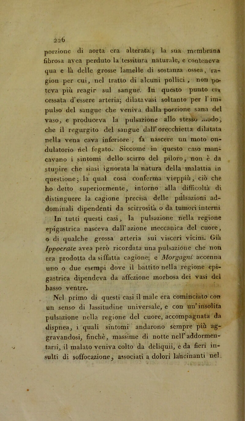 porzione di aorta era alterata j la sua membrana fibrosa avea perduto la tessitura naturale, e conteneva qua e là delle grosse lamelle di sostanza ossea, ra- gion per cui, nel tratto di alcuni pollici , non po- teva più reagir sul sangue. In questo punto eia cessata d’essere arteria^ dilatavasi soltanto per l’im- pulso del sangue che veniva dalla porzione sana del vaso, e produceva la pulsazione allo stesSu ..,udo, che il regurgito del sangue dall’orecchietta dilatata nella vena cava inferiore , fa nascere un moto on- dulatorio nel fegato. Siccome in questo c-aso man- cavano i sintomi dello scirro del piloro, non è da stupire che siasi ignorata la natura della malattia in questionej la qual cosa conferma vieppiù, ciò che ho detto superiormente, intorno alla difficoltà di distinguere la cagione precisa delle pdlsazioni ad- dominali dipendenti da scirrosilà o da tumoi’i interni. In lutti questi casi, la pulsazione nella regione epigastrica nasceva dall’azione meccanica del cuore, o di qualche grossa arteria sui visceri vicini. Già fppocrate avea però ricordata una jjulsazioue che non era prodotta da siffatta cagione: e Morgagni accenna uno o due esempi dove il battito nella regione epi- gastrica dipendeva da affezione morbosa dei vasi dei basso ventre. Nel primo di questi casi il male era cominciato con un senso di lassitudine universale, e con un’insolita pulsazione nella regione del cuore, accompagnata da dispnea, i quali sintomi andarono sempre più ag- gravandosi, finché, massime di notte nell’addormen- tarsi, il maialo veniva colto da deliqui!, e da fieri in- sulti di soffocazione, associati a dolori lancinanti nel.