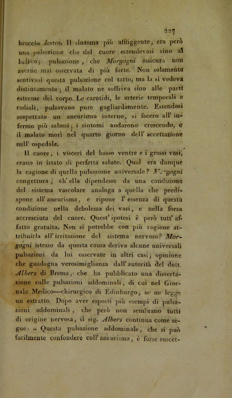 2^7 braccio Jestro. Il sinloma più affliggente, era però una pflsiizione die dal cuore eslcndevasi sino al btÌl*co; pulsazione, che Morgagni assicura non averne mai osservata di più forte. Non solamente scntivasi questa pulsazione col talto^ ma la si vedeva distintamente ; il malato ne soffriva sino alle parti estreme del corpo. Le carotidi, le arterie temporali tì radiali, pulsavano pure gagliardamente. Essendosi sospettalo un aneurisma interno, si fecero all in- fermo più salassi j i sintomi andarono crescendo, e il malato morì nel quarto giorno dell’ accettazione nell’ ospedale. Il cuore, i visceri del basso ventre e i grossi vasi, erano in istato di perfetta salute. Qual era dunque la cagione di quella pulsazione universale? lS'’::'gagni congettura ; eh’ ella dipendesse da una condizione del sistema vascolare analoga a quella che predi- spone all’aneurisma, e ripone l’essenza di questa condizione, nella debolezza dei vasi, e nella forza accresciuta del cuore. Quest’ ipotesi è però tutt’ af- fatto gratuita. Non si potrebbe con più ragione at- tribuirla all’irritazione del sistema nervoso? Mor- gagni istesso da questa causa deriva alcune universali pulsazioni da lui osseivate in altri casij opinione che guadagna verosimiglianza dall’autorità del doli. Alhers di Brema,- che ha pubblicato una disserta- zione sulle pulsazioni addominali, dì cui nel Gior- nale Medico—chirurgico di Édinburgo, se ne legge un estratto. Dopo aver esposti più esempi di pulsa- zioni addominali , che però non semlirano lutti di origine nervosa, il sig. Alhers continua come se- gue: « Questa pulsazione addominale, che si può facilmente confondere coll’aneurisma, è forse suscct-