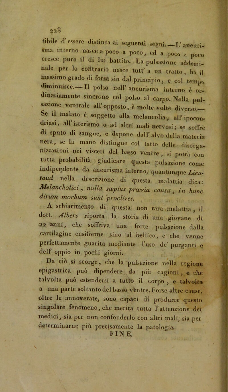 22S tibile d’essere distinta ai seguenti segni.—1/aneuri- sma interno nasce a poco a poco, ed a poco a poco cresce pure il di lui battilo. La pulsazione addftni- naie per lo contrario nasce tult’a un tratto, ha il mas^mo grado di forza sin dal principio, e col tempo iminuisce. Il polso nell’aneurisma interno è or- dinariamente sincrono col polso al carpo. Nella pul- sazione ventrale all’opposto, è molle volte diverso.— Se il malato è soggetto alla melancolia, all’ipocon. dnasi, all’isterismo o ad altri mali nervosi; se soffre di sputo di sangue, e depone dall’alvo della materia nera, se la mano distingue col tatto delle disor'j^a- nizzazioni pei visceri del basso ventre, si potrà con tutu probabilità giudicare questa pulsazione come indipendente da aneurisma interno, quantunque Lieu- taud nella descrizione di questa malattia dica: Melanchohci, nulla scepius proevia causa ^ in hunc dirum morhum sunt proclives. A schiarimento di questa non rara malattia, il dott. Albers riporta la storia di una giovane di 22 anni, che soffriva una forte pulsazione dalla cartilagine ensiforme ^ino al bellico, e che venne perfettamente guarita mediante l’uso de' purganti e dell’ oppio in pochi giorni. Da ciò si scorge, che la pulsazione nella regione epigastrica può dipendere da più cagioni, e che talvolta può estendersi a tutto il corpo , e talvolta a una parte soltanto del basso vèntre. Forse altre cause, oltre le annoverate, sono capaci di produrre questo singolare fenomeno, che merita tutta rallenzione dei medici, sia per non confonderlo con altri mali, sia per determinarne più precisamente la patologia. f INE.