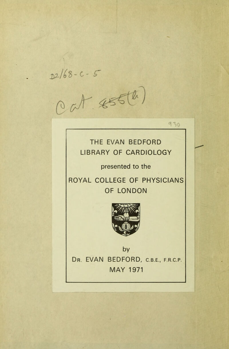 C ' ^ THE EVAN BEDFORD LIBRARY OF CARDIOLOGY presented to the ROYAL COLLEGE OF PHYSICIANS OF LONDON by Dr. EVAN BEDFORD, c.b.e., f.r.c.p. MAY 1971