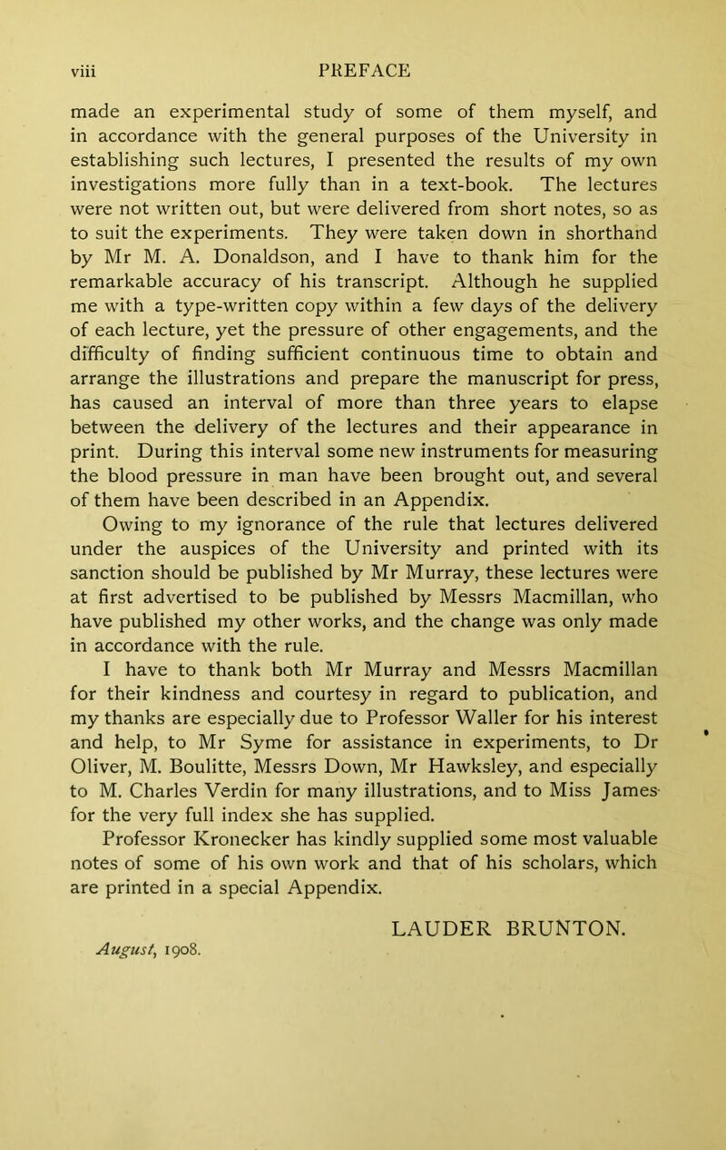 made an experimental study of some of them myself, and in accordance with the general purposes of the University in establishing such lectures, I presented the results of my own investigations more fully than in a text-book. The lectures were not written out, but were delivered from short notes, so as to suit the experiments. They were taken down in shorthand by Mr M. A. Donaldson, and I have to thank him for the remarkable accuracy of his transcript. Although he supplied me with a type-written copy within a few days of the delivery of each lecture, yet the pressure of other engagements, and the difficulty of finding sufficient continuous time to obtain and arrange the illustrations and prepare the manuscript for press, has caused an interval of more than three years to elapse between the delivery of the lectures and their appearance in print. During this interval some new instruments for measuring the blood pressure in man have been brought out, and several of them have been described in an Appendix. Owing to my ignorance of the rule that lectures delivered under the auspices of the University and printed with its sanction should be published by Mr Murray, these lectures were at first advertised to be published by Messrs Macmillan, who have published my other works, and the change was only made in accordance with the rule. I have to thank both Mr Murray and Messrs Macmillan for their kindness and courtesy in regard to publication, and my thanks are especially due to Professor Waller for his interest and help, to Mr Syme for assistance in experiments, to Dr Oliver, M. Boulitte, Messrs Down, Mr Hawksley, and especially to M. Charles Verdin for many illustrations, and to Miss James- for the very full index she has supplied. Professor Kronecker has kindly supplied some most valuable notes of some of his own work and that of his scholars, which are printed in a special Appendix. LAUDER BRUNTON. August, 1908.