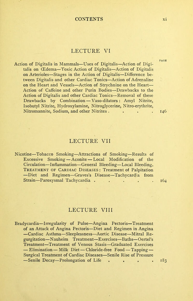 LECTURE VI PAGE Action of Digitalis in Mammals—Uses of Digitalis—Action of Digi- talis on CEdema—Toxic Action of Digitalis—Action of Digitalis on Arterioles—Stages in the Action of Digitalis—Difference be- tween Digitalis and other Cardiac Tonics—Action of Adrenaline on the Heart and Vessels—Action of Strychnine on the Heart— Action of Caffeine and other Purin Bodies—Drawbacks to the Action of Digitalis and other Cardiac Tonics—Removal of these Drawbacks by Combination — Vaso-dilators: Amyl Nitrite, Isobutyl Nitrite, Hydroxylamine, Nitroglycerine, Nitro-erythrite, Nitromannite, Sodium, and other Nitrites .... 146 LECTURE VII Nicotine—Tobacco Smoking—Attractions of Smoking—Results of Excessive Smoking — Aconite — Local Modification of the Circulation—Inflammation—General Bleeding—Local Bleeding. Treatment of Cardiac Diseases : Treatment of Palpitation —Diet and Regimen—Graves’s Disease—Tachycardia from Strain—Paroxysmal Tachycardia . . . . .164 LECTURE VIII Bradycardia—Irregularity of Pulse—Angina Pectoris—Treatment of an Attack of Angina Pectoris—Diet and Regimen in Angina —Cardiac Asthma—Sleeplessness—Aortic Disease—Mitral Re- gurgitation—Nauheim Treatment—Exercises—Baths—Oertel’s Treatment—Treatment of Venous Stasis—Graduated Exercises — Elimination—Milk Diet — Chloride-free Food — Tapping — Surgical Treatment of Cardiac Diseases—Senile Rise of Pressure —Senile Decay—Prolongation of Life . . . . •83