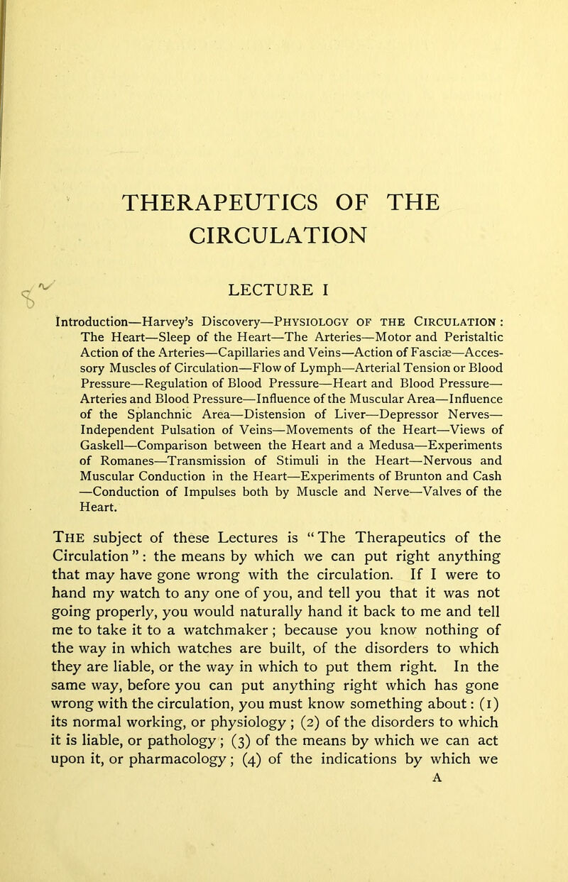 THERAPEUTICS OF THE CIRCULATION LECTURE I introduction—Harvey’s Discovery—PHYSIOLOGY OF THE CIRCULATION : The Heart—Sleep of the Heart—The Arteries—Motor and Peristaltic Action of the Arteries—Capillaries and Veins—Action of Fasciae—Acces- sory Muscles of Circulation—Flow of Lymph—Arterial Tension or Blood Pressure—Regulation of Blood Pressure—Heart and Blood Pressure— Arteries and Blood Pressure—Influence of the Muscular Area—Influence of the Splanchnic Area—Distension of Liver—Depressor Nerves— Independent Pulsation of Veins—Movements of the Heart—Views of Gaskell—Comparison between the Heart and a Medusa—Experiments of Romanes—Transmission of Stimuli in the Heart—Nervous and Muscular Conduction in the Heart—Experiments of Brunton and Cash —Conduction of Impulses both by Muscle and Nerve—Valves of the Heart. The subject of these Lectures is “The Therapeutics of the Circulation ”: the means by which we can put right anything that may have gone wrong with the circulation. If I were to hand my watch to any one of you, and tell you that it was not going properly, you would naturally hand it back to me and tell me to take it to a watchmaker; because you know nothing of the way in which watches are built, of the disorders to which they are liable, or the way in which to put them right. In the same way, before you can put anything right which has gone wrong with the circulation, you must know something about: (i) its normal working, or physiology; (2) of the disorders to which it is liable, or pathology; (3) of the means by which we can act upon it, or pharmacology; (4) of the indications by which we A