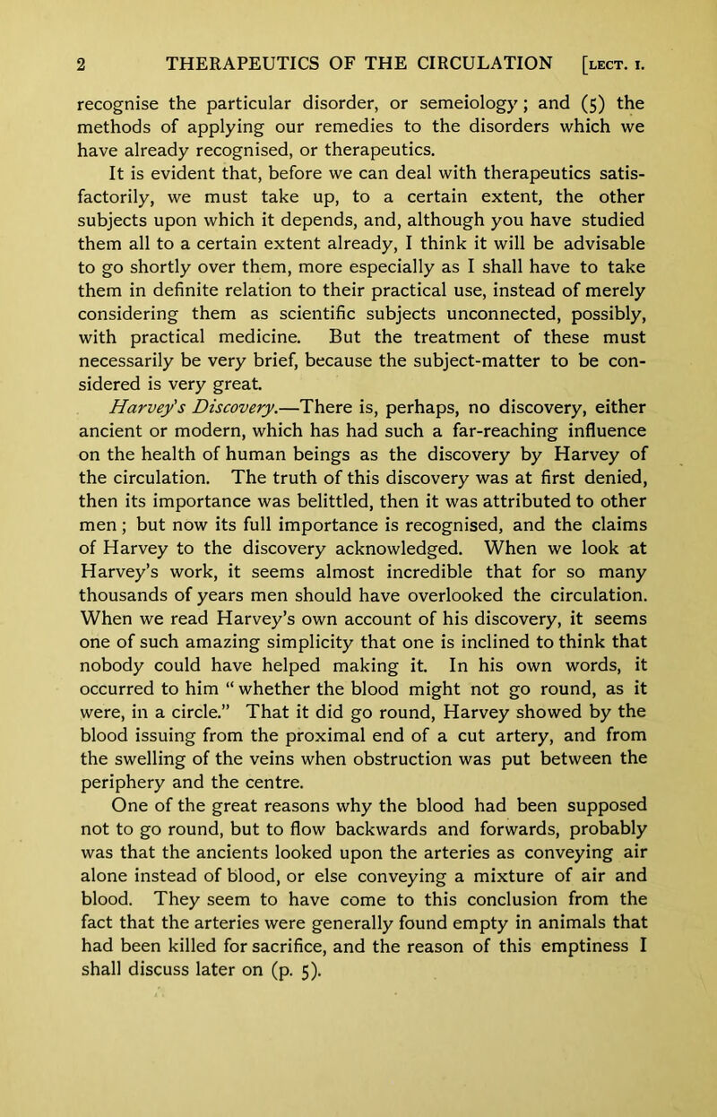 recognise the particular disorder, or semeiology; and (5) the methods of applying our remedies to the disorders which we have already recognised, or therapeutics. It is evident that, before we can deal with therapeutics satis- factorily, we must take up, to a certain extent, the other subjects upon which it depends, and, although you have studied them all to a certain extent already, I think it will be advisable to go shortly over them, more especially as I shall have to take them in definite relation to their practical use, instead of merely considering them as scientific subjects unconnected, possibly, with practical medicine. But the treatment of these must necessarily be very brief, because the subject-matter to be con- sidered is very great. Harvey's Discovery.—There is, perhaps, no discovery, either ancient or modern, which has had such a far-reaching influence on the health of human beings as the discovery by Harvey of the circulation. The truth of this discovery was at first denied, then its importance was belittled, then it was attributed to other men; but now its full importance is recognised, and the claims of Harvey to the discovery acknowledged. When we look at Harvey’s work, it seems almost incredible that for so many thousands of years men should have overlooked the circulation. When we read Harvey’s own account of his discovery, it seems one of such amazing simplicity that one is inclined to think that nobody could have helped making it. In his own words, it occurred to him “ whether the blood might not go round, as it were, in a circle.” That it did go round, Harvey showed by the blood issuing from the proximal end of a cut artery, and from the swelling of the veins when obstruction was put between the periphery and the centre. One of the great reasons why the blood had been supposed not to go round, but to flow backwards and forwards, probably was that the ancients looked upon the arteries as conveying air alone instead of blood, or else conveying a mixture of air and blood. They seem to have come to this conclusion from the fact that the arteries were generally found empty in animals that had been killed for sacrifice, and the reason of this emptiness I shall discuss later on (p. 5).