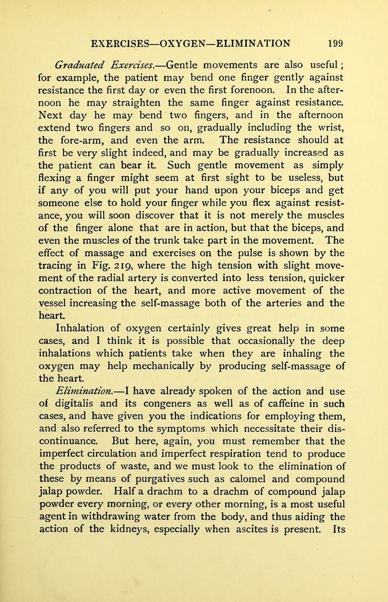 Graduated Exercises.—Gentle movements are also useful; for example, the patient may bend one finger gently against resistance the first day or even the first forenoon. In the after- noon he may straighten the same finger against resistance. Next day he may bend two fingers, and in the afternoon extend two fingers and so on, gradually including the wrist, the fore-arm, and even the arm. The resistance should at first be very slight indeed, and may be gradually increased as the patient can bear it. Such gentle movement as simply flexing a finger might seem at first sight to be useless, but if any of you will put your hand upon your biceps and get someone else to hold your finger while you flex against resist- ance, you will soon discover that it is not merely the muscles of the finger alone that are in action, but that the biceps, and even the muscles of the trunk take part in the movement. The effect of massage and exercises on the pulse is shown by the tracing in Fig. 219, where the high tension with slight move- ment of the radial artery is converted into less tension, quicker contraction of the heart, and more active movement of the vessel increasing the self-massage both of the arteries and the heart. Inhalation of oxygen certainly gives great help in some cases, and I think it is possible that occasionally the deep inhalations which patients take when they are inhaling the oxygen may help mechanically by producing self-massage of the heart. Elimination.—I have already spoken of the action and use of digitalis and its congeners as well as of caffeine in such cases, and have given you the indications for employing them, and also referred to the symptoms which necessitate their dis- continuance. But here, again, you must remember that the imperfect circulation and imperfect respiration tend to produce the products of waste, and we must look to the elimination of these by means of purgatives such as calomel and compound jalap powder. Half a drachm to a drachm of compound jalap powder every morning, or every other morning, is a most useful agent in withdrawing water from the body, and thus aiding the action of the kidneys, especially when ascites is present. Its