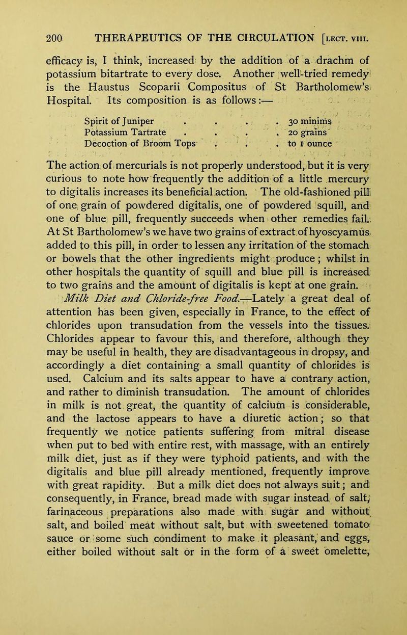 efficacy is, I think, increased by the addition of a drachm of potassium bitartrate to every dose. Another well-tried remedy is the Haustus Scoparii Compositus of St Bartholomew’s Hospital. Its composition is as follows;— Spirit of Juniper . . . -30 minims Potassium Tartrate . . . . 20 grains' Decoction of Broom Tops . ' . . to i ounce The action of mercurials is not properly understood, but it is very curious to note how frequently the addition of a little mercury to digitalis increases its beneficial action. The old-fashioned pilli of one grain of powdered digitalis, one of powdered squill, and one of blue pill, frequently succeeds when other remedies fail.. At St Bartholomew’s we have two grains of extract of hyoscyamus added to this pill, in order to lessen any irritation of the stomach or bowels that the other ingredients might produce; whilst in other hospitals the quantity of squill and blue pill is increased to two grains and the amount of digitalis is kept at one grain. Milk Diet and Chloride-free Food.—\jaX€iy a great deal of attention has been given, especially in France, to the effect of chlorides upon transudation from the vessels into the tissues. Chlorides appear to favour this, and therefore, although they may be useful in health, they are disadvantageous in dropsy, and accordingly a diet containing a small quantity of chlorides is used. Calcium and its salts appear to have a contrary action, and rather to diminish transudation. The amount of chlorides in milk is not great, the quantity of calcium is considerable, and the lactose appears to have a diuretic action; so that frequently we notice patients suffering from mitral disease when put to bed with entire rest, with massage, with an entirely milk diet, just as if they were typhoid patients, and with the digitalis and blue pill already mentioned, frequently improve with great rapidity. But a milk diet does not always suit; and consequently, in France, bread made with sugar instead of salty farinaceous preparations also made with sugar and without salt, and boiled meat without salt, but with sweetened tomato sauce or some such condiment to make it pleasant, and eggs, either boiled without salt or in the form of a sweet omelette,