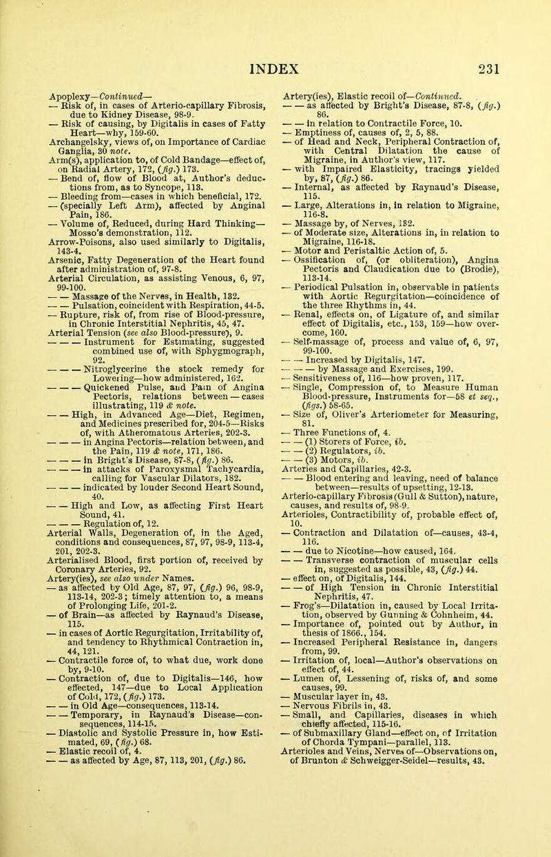 -A poplexy—Continued— — Bisk ofj in cases of Arterio-capillary Fibrosis, due to Kidney Disease, 98-9. — Bisk of causing, by Digitalis in cases of Fatty Heart—why, 159-60. Archangelsky, views of, on Importance of Cardiac Ganglia, 30 note. Arm(s), application to, of Cold Bandage—effect of, on Badial Artery, 172, (fig.) 173. — Bend of, flow of Blood at, Author’s deduc- tions from, as to Syncope, 113. — Bleeding from—cases in which beneficial, 172. — (specially Left Arm), affected by Anginal Pain, 186. — Volume of, Beduced, during Hard Thinking— Mosso’s demonstration, 112. Arrow-Poisons, also used similarly to Digitalis, 143-4. Arsenic, Fatty Degeneration of the Heart found after administration of, 97-8. Arterial Circulation, as assisting Venous, 6, 97, 99-100. Massage of the Nerves, in Health, 132. Pulsation, coincident with Bespiration, 44-5. — Bupture, risk of, from rise of Blood-pressure, in Chronic Interstitial Nephritis, 45, 47. Arterial Tension (see also Blood-pressure), 9. Instrument for Estimating, suggested combined use of, with Sphygmograph, 92. Nitroglycerine the stock remedy for Loweiing—how administered, 162. Quickened Pulse, and Pam of Angina Pectoris, relations between — cases illustrating, 119 ct note. High, in Advanced Age—Diet, Begimen, and Medicines prescribed for, 204-5—Bisks of, with Atheromatous Arteries, 202-3. in Angina Pectoris—relation between, and the Pain, 119 £ note, 171, 186. in Bright’s Disease, 87-8, (fig.) 86. in attacks of Paroxysmal Tachycardia, calling for Vascular Dilators, 182. indicated by louder Second Heart Sound, 40. — — High and Low, as affecting First Heart Sound, 41. Begulation of, 12. Arterial Walls, Degeneration of, in the Aged, conditions and consequences, 87, 97, 98-9, 113-4, 201, 202-3. Arterialised Blood, first portion of, received by Coronary Arteries, 92. Artery(ies), see also under Names. — as affected by Old Age, 87, 97, (fig.) 96, 98-9, 113-14, 202-3; timely attention to, a means of Prolonging Life, 201-2. — of Brain—as afl'ected by Baynaud’s Disease, 115. — in cases of Aortic Begurgitation, Irritability of, and tendency to Bhythmical Contraction in, 44, 121. — Contractile force of, to what due, work done by, 9-10. — Contraction of, due to Digitalis—146, how effected, 147—due to Local Application of Cold, 172, (yip.) 173. in Old Age—consequences, 113-14. Temporary, in Baynaud's Disease—con- sequences, 114-1.5. — Diastolic and Systolic Pressure in, how Esti- mated, 69, ( Hg.) 68. — Elastic recoil of, 4. as affected by Age, 87, 113, 201, (fig.) 86. Artery(ies), Elastic recoil of—Continued. as affected by Bright’s Disease, 87-8, (fig.) 86. in relation to Contractile Force, 10. — Emptiness of, causes of, 2, 5, 88. — of Head and Neck, Peripheral Contraction of, with Central Dilatation the cause of Migraine, in Author’s view, 117. — with Impaired Elasticity, tracings yielded by. 87, (fig.) 86. — Internal, as affected by Baynaud’s Disease, 115. — Large, Alterations in, in relation to Migraine, 116-8. — Massage by, of Nerves, 132. — of Moderate size. Alterations in, in relation to Migraine, 116-18. — Motor and Peristaltic Action of, 5. — Ossification of, (or obliteration). Angina Pectoris and Claudication due to (Brodie), 113-14. — Periodical Pulsation in, observable in patients with Aortic Begurgitation—coincidence of the three Bhythms in, 44. — Benal, effects on, of Ligature of, and similar effect of Digitalis, etc., 153, 159—how over- come, 160. — Self-massage of, process and value of, 6, 97, 99-100. ■ Increased by Digitalis, 147. • — by Massage and Exercises, 199. — Sensitiveness of, 116—how proven, 117. — Single, Compression of, to Measure Human Blood-pressure, Instruments for—58 et seq., (figs.) 58-65. — Size of, Oliver’s Arteriometer for Measuring, 81. — Three Functions of, 4. (1) Storers of Force, ib. ■ (2) Begulators, ib. ■ (3) Motors, ib. Arteries and Capillaries, 42-3. Blood entering and leaving, need of balance between—results of upsetting, 12-13. Arterio-capillary Fibrosis (Gull & Sutton), nature, causes, and results of, 98-9. Arterioles, Contractibility of, probable effect of, 10. — Contraction and Dilatation of—causes, 43-4, 116. due to Nicotine—how caused, 164. Transverse contraction of muscular cells in, suggested as possible, 43, (fig.) 44. — effect on, of Digitalis, 144. of High Tension in Chronic Interstitial Nephritis, 47. — Frog’s—Dilatation in, caused by Local Irrita- tion, observed by Gunning & Cohnheim, 44. — Importance of, pointed out by Author, in thesis of 1866., 154. — Increased Peripheral Eesistance in, dangers from, 99. — Irritation of, local—Author’s observations on effect of, 44. — Lumen of. Lessening of, risks of, and some causes, 99. — Muscular layer in, 43. — Nervous Fibrils in, 43. — Small, and Capillaries, diseases in which chiefly affected, 115-16. — of Submaxillary Gland—effect on, of Irritation of Chorda Tympani—parallel, 113. Arterioles and Veins, Nerves of—Observations on, of Brunton £ Schweigger-Seidel—results, 43.