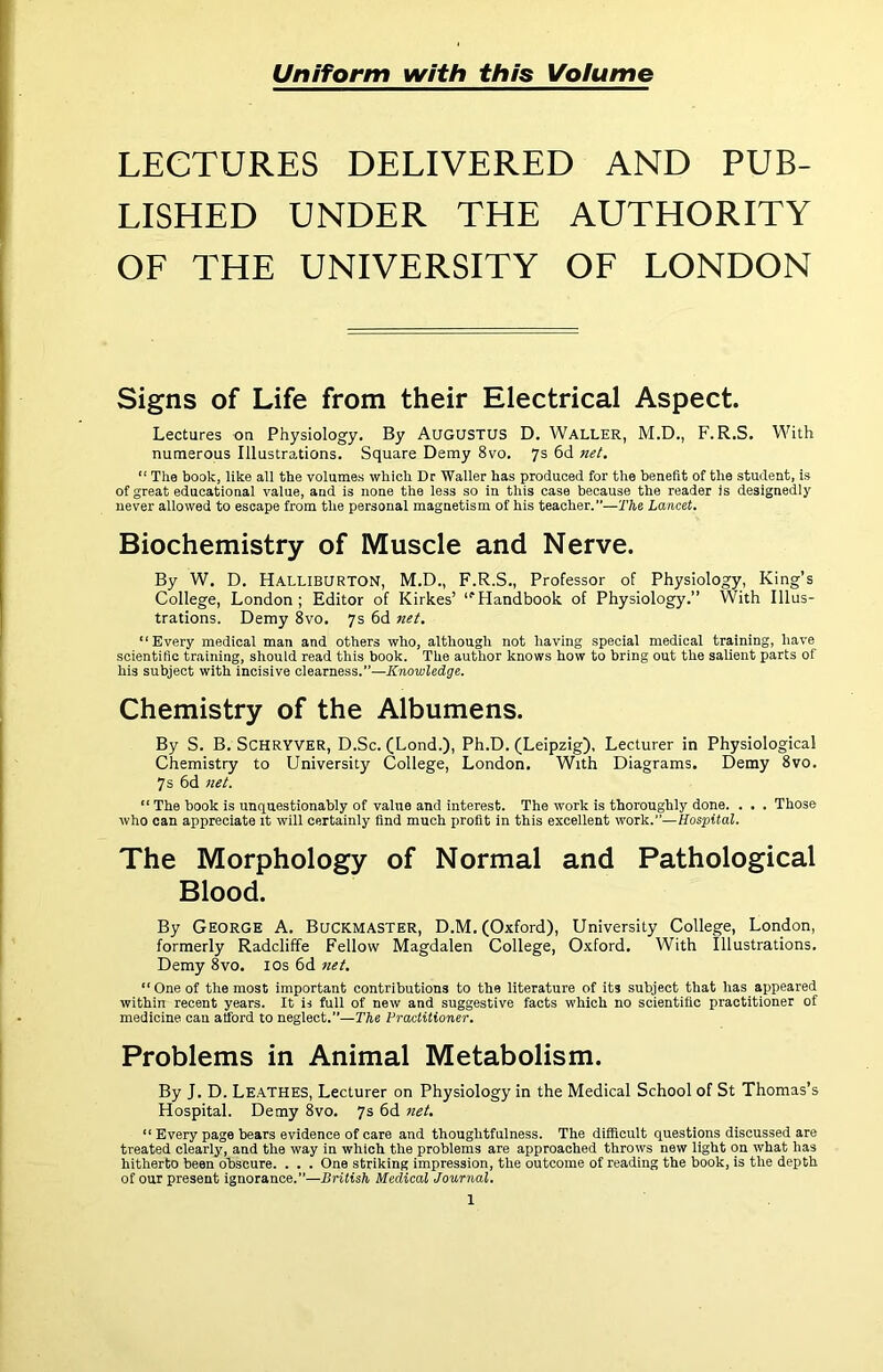 Uniform with this Volume LECTURES DELIVERED AND PUB- LISHED UNDER THE AUTHORITY OF THE UNIVERSITY OF LONDON Signs of Life from their Electrical Aspect. Lectures on Physiology. By AUGUSTUS D, Waller, M.D., F.R.S. With numerous Illustrations. Square Demy 8vo. 7s 6d Jiet. “ The book, like all the volumes which Dr Waller has produced for the benefit of the student, is of great educational value, and is none the less so in this case because the reader is designedly never allowed to escape from the personal magnetism of his teacher.”—The Lancet. Biochemistry of Muscle and Nerve. By W. D. Halliburton, M.D., F.R.S., Professor of Physiology, King’s College, London; Editor of Kirkes’ ‘'Handbook of Physiology.” With Illus- trations. Demy 8vo. 7s 6d net. “Every medical man and others who, although not having special medical training, have scientific training, should read this book. The author knows how to bring out the salient parts of his subject with incisive Glearness.—Knowledge. Chemistry of the Albumens. By S. B. SCHRYVER, D.Sc. (Lond.), Ph.D. (Leipzig), Lecturer in Physiological Chemistry to University College, London. With Diagrams. Demy 8vo. 7 s 6d net. “ The book is unquestionably of value and interest. The work is thoroughly done. . . . Those who can appreciate it will certainly find much profit in this excellent work.”—Hospital. The Morphology of Normal and Pathological Blood. By George A. Buckmaster, D.M. (Oxford), University College, London, formerly Radcliffe Fellow Magdalen College, Oxford. With Illustrations. Demy 8vo. los 6d net. “One of the most important contributions to the literature of its subject that has appeared within recent years. It is full of new and suggestive facts which no scientific practitioner of medicine can afford to neglect.”—The Practitioner. Problems in Animal Metabolism. By J. D. Leathes, Lecturer on Physiology in the Medical School of St Thomas’s Hospital. Demy 8vo. 7s 6d net. “ Every page bears evidence of care and thoughtfulness. The difficult questions discussed are treated clearly, and the way in which the problems are approached throws new light on what has hitherto been obscure. . . . One striking impression, the outcome of reading the book, is the depth of our present ignorance.”—British Medical Journal.