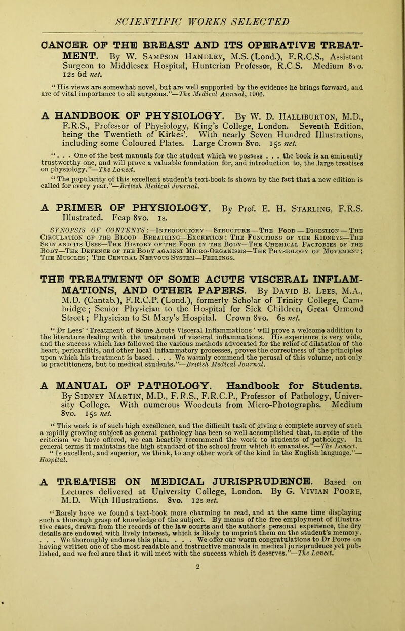 SCIENTIFIC ^YORKS SELECTED CANCER OP THE BREAST AND ITS OPERATIVE TREAT- MENT. By W. Sampson Handley, M.S. (Lond.), F.R.C.S., Assistant Surgeon to Middlesex Hospital, Hunterian Professor, R.C.S. Medium 8\o. 12s 6d net, “ His views are somewhat novel, hut are well supported by the evidence he brings forward, and are of vital importance to all surgeons.—T/ic Medical Annual, 1906. A HANDBOOK OP PHYSIOLOGY. By W. D. Halliburton, M.D., F.R.S., Professor of Physiology, King’s College, London. Seventh Edition, being the Twentieth of Kirkes’. With nearly Seven Hundred Illustrations, including some Coloured Plates. Large Crown 8vo. J^snet. ... One of the best manuals for the student which we possess . . . the book is an emieently trustworthy one, and will prove a valuable foundation for, and introduction to, the .large treatises on physioiogy.—The Lancet. “ The popularity of this excellent student’s text-book is shown by the fact that a new edition is called for every year.—British Medical Journal. A PRIMER OP PHYSIOLOGY, By Prof. E. H. Starling, F.R.S. Illustrated. Fcap 8vo. is. SYNOPSIS OF CONTENTS:—Introductory — Structure — The Food — Digestion — The Circulation of the Blood—Breathing—Excretion: The Functions of the Kidneys—The Skin and its Uses—The History of the Food in the Body—The Chemical Factories of the Body—The Defence of the Body against Micro-Organisms—The Physiology of Movement ; The Muscles ; The Central Nervous System—Feelings. THE TREATMENT OP SOME ACUTE VISCERAL INPLAM- MATIONS, AND OTHER PAPERS. By David B. Lees, M.A., M.D. (Cantab.), F. R.C.P. (Lond.), formerly Scholar of Trinity College, Cam- bridge ; Senior Physician to the Hospital for Sick Children, Great Ormond Street; Physician to St Mary’s Hospital. Crown 8vo. 6s net. “ Dr Lees’ ‘ Treatment of Some Acute Visceral Inflammations ’ will prove a welcome addition to the literature dealing with the treatment of visceral inflammations. His experience is very wide, and the success which has foliowed the various methods advocated for the relief of dilatation of the heart, pericarditis, and other local inflammatory processes, proves the correctness of the principles upon which his treatment is based. . . . We warmly commend the perusal of this volume, not only to practitioners, but to medical students.”—British Medical Journal. A MANUAL OP PATHOLOGY. Handbook for Students. By Sidney Martin, M.D., F.R.S., F.R.C.P., Professor of Pathology, Univer- sity College. With numerous Woodcuts from Micro-Photographs. Medium 8vo. I Ss 7iet. “ This work is of such high excellence, and the difficult task of giving a complete survey of such a rapidly growing subject as general pathology has been so well accomplished that, in spite of the criticism we have oflered, we can heartily recommend the work to students of pathologj-. In general terms it maintains the high standard of the school from which it emanates.”—The Lancet. “ Is excellent, and superior, we think, to any other work of the kind in the English'Ianguage.”— Hospital. A TREATISE ON MEDICAL JURISPRUDENCE. Based on Lectures delivered at University College, London. By G. VlVlAN POORE, M.D. With Illustrations. 8vo. 12s net. “Rarely have we found a text-book more charming to read, and at the same time displaying such a thorough grasp of knowledge of the subject. By means of the free employment of illustra- tive cases, drawn from the records of the law courts and the author's personal experience, the dry details are endowed with lively interest, which is likely to imprint them on the student’s memoiy. . . . We thoroughly endorse this plan. . . . We offer our warm congratulations to Dr Poore on having written one of the most readable and instructive manuals in medical jurisprudence yet pub- lished, and we feel sure that it will meet with the success which it deserves.”—PAe Lancet.