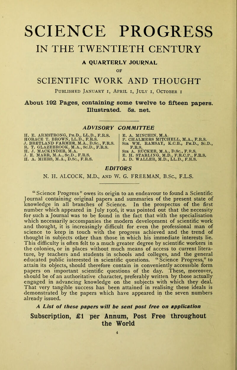 SCIENCE PROGRESS IN THE TWENTIETH CENTURY A QUARTERLY JOURNAL OF SCIENTIFIC WORK AND THOUGHT Published January i, April i, July i, October i About 192 Pages, containing some twelve to fifteen papers. Illustrated. 5s. net. ADVISORY COMMITTEE H. E. ARMSTRONG. Ph.D., LL.D., F.R.S. HORACE T. BROWN, LL.D., F.R.S. J. BRETLAND FARMER, M.A., D.Sc., F.R.S. R. T. GLAZEBROOK, M.A., Sc.D., F.R.S. H. J. MACKINDER, M.A. J. E. MARR, M.A., Sc.D., F.R.S. H. A. MIERS, M.A., D.Sc., F.R.S. E. A. MINCHIN, M.A. P. CHALMERS MITCHELL, M.A., F.R.S. Sir WM. RAMSAY, K.C.B., Ph.D., Sc.D., Sir a. RtiCKER, M.A., D.Sc., F.R.S. E. H. STARLING, M.D., F.R.C.P., F.R.S. A. D. WALLER, M.D., LL.D., F.R.S. EDITORS N. H. ALCOCK, M.D., and W. G. FREEMAN, B.Sc., F.L.S. “ Science Progress” owes its origin to an endeavour to found a Scientific Journal containing original papers and summaries of the present state of knowledge in all branches of Science. In the prospectus of the first number which appeared in July 1906, it was pointed out that the necessity for such a Journal was to be found in the fact that with the specialisation which necessarily accompanies the modern development of scientific work and thought, it is increasingly difficult for even the professional man of science to keep in touch with the progress achieved and the trend of thought in subjects other than those in which his immediate interests lie. This difficulty is often felt to a much greater degree by scientific workers in the colonies, or in places without much means of access to current litera- ture, by teachers and students in schools and colleges, and the general educated public interested in scientific questions. “ Science Progress,” to attain its objects, should therefore contain in conveniently accessible form papers on important scientific questions of the day. These, moreover, should be of an authoritative character, preferably written by those actually engaged in advancing knowledge on the subjects with which they deal. That very tangible success has been attained in realising these ideals is demonstrated by the papers which have appeared in the seven numbers already issued. A List of these papers will be sent post free on appiication Subscpiption, £1 per Annum, Post Free throughout the World