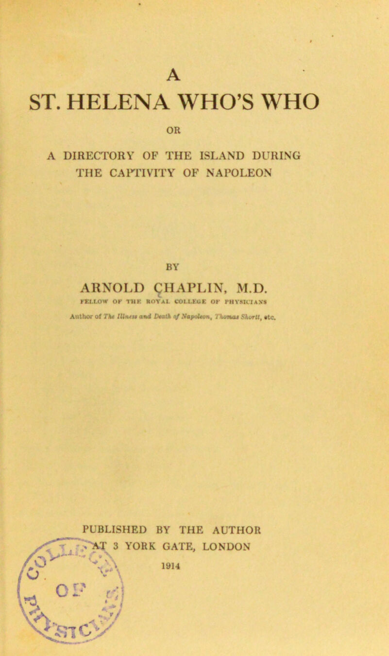 ST. HELENA WHO’S WHO OR A DIRECTORY OF THE ISLAND DURING THE CAPriVITY OF NAPOLEON BY ARNOLD (^HAPLIN, M.D. »-EI.I.OW Of THf. ROYAL COLLEGE Of PHVMC'IANS Author of Tki IUnt$$ and Dtatk SapoUcn, Thomas SkorU, «tc. PUBLISHED BY THE AUTHOB