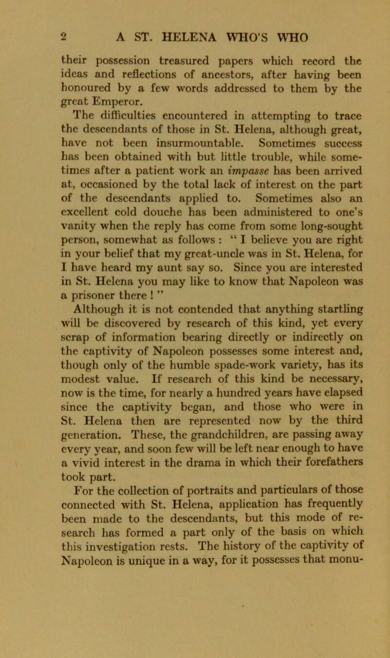 their possession treasured papers which record the ideas and reflections of ancestors, after having been honoured by a few words addressed to them by the great Emperor. The difficulties encountered in attempting to trace the descendants of those in St. Helena, although great, have not been insurmountable. Sometimes success has been obtained with but little trouble, while some- times after a patient work an impasse has been arrived at, occasioned by the total lack of interest on the part of the descendants applied to. Sometimes also an excellent cold douche has been administered to one’s vanity when the reply has come from some long-sought person, somewhat as follows : “ I believe you are right in your belief that my grcat-uncle was in St. Helena, for I have heard my aunt say so. Since you are interested in St. Helena you may like to know that Napoleon was a prisoner there ! ” Although it is not contended that anything startling will be discovered by research of this kind, yet every scrap of information bearing directly or indirectly on the captivity of Napoleon possesses some interest and, though only of the humble spade-work variety, has its modest value. If research of this kind be necessary, now is the time, for nearly a hundred years have elapsed since the captivity began, and those who were in St. Helena then are represented now by the third generation. These, the grandchildren, are passing away every year, and soon few will be left near enough to have a vivid interest in the drama in which their forefathers took part. For the collection of portraits and particulars of those connected with St. Helena, application has frequently been made to the descendants, but this mode of re- search has formed a part only of the basis on which this investigation rests. The history of the captivity of Napoleon is unique in a way, for it possesses that monu-